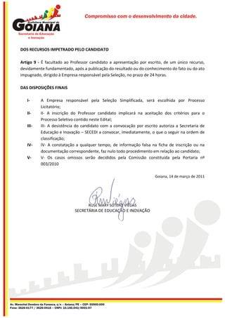 Compromisso com o desenvolvimento da cidade.




       DOS RECURSOS IMPETRADO PELO CANDIDATO

       Artigo 9 - É facultado ao Professor candidato a apresentação por escrito, de um único recurso,
       devidamente fundamentado, após a publicação do resultado ou do conhecimento do fato ou do ato
       impugnado, dirigido à Empresa responsável pela Seleção, no prazo de 24 horas.

       DAS DISPOSIÇÕES FINAIS

           I-        A Empresa responsável pela Seleção Simplificada, será escolhida por Processo
                     Licitatório;
           II-       II- A inscrição do Professor candidato implicará na aceitação dos critérios para o
                     Processo Seletivo contido neste Edital;
           III-      III- A desistência do candidato com a convocação por escrito autoriza a Secretaria de
                     Educação e Inovação – SECEDI a convocar, imediatamente, o que o seguir na ordem de
                     classificação;
           IV-       IV- A constatação a qualquer tempo, de informação falsa na ficha de inscrição ou na
                     documentação correspondente, faz nulo todo procedimento em relação ao candidato;
           V-        V- Os casos omissos serão decididos pela Comissão constituída pela Portaria nº
                     003/2010

                                                                                Goiana, 14 de março de 2011




                                                     ROSE MARY SOTERO VIÉGAS
                                            SECRETÁRIA DE EDUCAÇÃO E INOVAÇÃO




Av. Marechal Deodoro da Fonseca, s/n – Goiana/PE – CEP: 55900-000
Fone: 3626-0177 / 3626-0416 – CNPJ: 10.150.043/0001-07
 