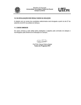 Ministério da Educação
Universidade Tecnológica Federal do Paraná
Campus Londrina
10. DA DIVULGAÇÃO DOS RESULTADOS DA SELEÇÃO
A relação com os nomes dos candidatos selecionados será divulgada a partir do dia 27 de
setembro de 2016 nos editais do Câmpus.
11. CASOS OMISSOS
Os casos omissos a este edital serão analisados e julgados pela comissão de seleção e
homologados pela Diretoria de Graduação do Campus.
Profª Dra. Neusa Fátima Seibel
Tutora do Programa PET
 