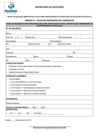 SECRETARIA DE EDUCAÇÃO



     EDITAL DE SELEÇÃO SIMPLIFICADA 01/2013 PARA PROFISSIONAIS DA SECRETARIA DE EDUCAÇÃO DE PAULISTA

                               ANEXO IV – FICHA DE INSCRIÇÃO DO CANDIDATO
 FICHA DE INSCRIÇÃO PARA PROCESSO SELETIVO SIMPLIFICADO PARA CONTRATAÇÃO TEMPORÁRIA DE
                               PROFISSIONAIS DA EDUCAÇÃO
 Nº. DE INSCRIÇÃO:

 Nome:

 Sexo: M (     ) F(     )      Estado Civil:                                Data Nascimento:          /   /

 Naturalidade:                                                    Nacionalidade:
 RG:                               Órgão Emissor:            UF:           Data de Emissão:       /       /

 CPF:

 Endereço:                                                                                      Nº.:

 Complemento:                             Bairro:                                     Cidade:

 UF:                           CEP:                  Telefones:
 CARGO PRETENDIDO
 (    ) Professor da Educação Infantil e Anos Iniciais do Ensino Fundamental
 (    ) Intérprete de Libras
 (    ) Agente de Apoio à Organização Escolar

 FORMAÇÃO ACADÊMICA
 (     ) Ensino Médio
 (     ) Curso Normal Médio ou curso equivalente
 (     ) Curso Superior na área de atuação
 (     ) Curso Superior + Especialização na área de atuação
 (     ) Curso Superior + Mestrado na área de atuação
 (     ) Curso Superior + Doutorado na área de atuação


 EXPERIÊNCIA

 Tempo de serviço:

 PESSOA COM DEFICÊNCIA: (               ) SIM   (   ) NÃO
 ESPECIFICAR:

 (     ) DV   (    ) DA (      ) DF (    ) OUTRAS _________________________



Paulista, ____ de fevereiro de 2013.


                                   _____________________________________________
                                        Assinatura do responsável pela inscrição
 