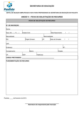 SECRETARIA DE EDUCAÇÃO


   EDITAL DE SELEÇÃO SIMPLIFICADA 01/2013 PARA PROFISSIONAIS DA SECRETARIA DE EDUCAÇÃO DO PAULISTA


                           ANEXO V – FICHA DE SOLICITAÇÃO DE RECURSO

                                       FICHA DE SOLICITAÇÃO DE RECURSO


   Nº. DE INSCRIÇÃO:

   Nome:

   Sexo: M (   ) F(    )     Estado Civil:                               Data Nascimento:          /   /

   Naturalidade:                                               Nacionalidade:

   RG:                           Órgão Emissor:           UF:           Data de Emissão:       /       /


   CPF:

   Endereço:                                                                                 Nº.:

   Complemento:                         Bairro:                                    Cidade:

   UF:                       CEP:                 Telefones:
   CARGO PRETENDIDO: _________________________________________

   FUNDAMENTAÇÃO DO RECURSO




Paulista, ____ de fevereiro de 2013.


                                 ___________________________________________
                                     Assinatura do responsável pela inscrição
 