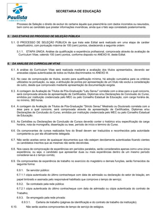SECRETARIA DE EDUCAÇÃO


      Processo de Seleção o direito de excluir do certame àquele que preenchê-la com dados incorretos ou rasurados,
      bem como ao candidato que prestar informações inverídicas, ainda que o fato seja constatado posteriormente.


5. DAS ETAPAS DO PROCESSO DE SELEÇÃO PÚBLICA

  5.1. O PROCESSO DE SELEÇÃO PÚBLICA de que trata este Edital será realizado em uma etapa de caráter
       classificatório, com pontuação máxima de 100 (cem) pontos, obedecendo a seguinte ordem:

      5.1.1. ETAPA ÚNICA: Análise da qualificação e experiência profissional, comprovada através da avaliação de
       Currículum Vitae, valendo 100 (cem) pontos, conforme disposto no ANEXO III, deste Edital.


6. DA ANÁLISE DO CURRICULUM VITAE

  6.1. A análise do Currículum Vitae será realizada mediante a avaliação dos títulos apresentados, devendo ser
       anexadas cópias autenticadas de todos os títulos discriminados no ANEXO III.

  6.2. No caso de comprovação de títulos, exceto para qualificação mínima, há adoção cumulativa para os critérios
       utilizados na pontuação, ou seja, a atribuição de pontos por apresentação de um título não exclui a consideração
       de outro, desde que comprovado mediante apresentação da documentação exigida.

  6.3. A contagem da Avaliação de Títulos de Pós-Graduação "Latu Sensu" correlata com a área para a qual concorre,
       será comprovada através da apresentação de Certificados, Diplomas e/ou Declarações de Conclusão do Curso,
       emitidos por instituição credenciada pelo MEC ou pelo Conselho Estadual de Educação, com carga horária de,
       no mínimo, 360 horas.

  6.4. A contagem da Avaliação de Títulos de Pós-Graduação "Stricto Sensu" Mestrado ou Doutorado correlata com a
       área para a qual concorre, será comprovada através da apresentação de Certificados, Diplomas e/ou
       Declarações de Conclusão do Curso, emitidos por instituição credenciada pelo MEC ou pelo Conselho Estadual
       de Educação.

  6.5. As Certidões ou Declarações de Conclusão de Cursos deverão conter o histórico e/ou especificação da carga
       horária, nota da monografia, dissertação ou tese, período de início e término do Curso.

  6.6. Os comprovantes de cursos realizados fora do Brasil devem ser traduzidos e reconhecidos pela autoridade
       competente ou por ela oficialmente delegada.

  6.7. Não serão aceitas xerox de quaisquer documentos que não estejam devidamente autenticadas ficando cientes
       os candidatos inscritos que as mesmas não serão devolvidas.

  6.8. Nos casos de comprovação de experiências em períodos paralelos, serão considerados apenas como uma única
       experiência, ou seja, o candidato que apresentar duas ou mais experiências dentro de um mesmo período
       considerar-se-á o tempo corrido;

  6.9. Os comprovantes de experiência de trabalho no exercício do magistério e demais funções, serão fornecidos da
       seguinte forma:

      6.9.1.   Se servidor público:
      6.7.1.1 cópia autenticada do último contracheque com data de admissão ou declaração do setor de lotação, em
      papel timbrado e assinada pelo responsável habilitado que comprove o tempo de serviço;
      6.9.2.   Se contratado pela rede pública:
      6.7.2.1 cópia autenticada do último contracheque com data de admissão ou cópia autenticada do contrato de
      Trabalho;
      6.9.3.   Se empregado pela rede privada:
          6.9.3.1.     Carteira de trabalho (páginas da identificação e do contrato de trabalho da instituição).
  6.10.        Não serão aceitos comprovantes de tempo de serviço de estágios.
 