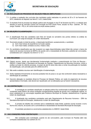 SECRETARIA DE EDUCAÇÃO


7. DA REALIZAÇÃO DO PROCESSO DE SELEÇÃO PÚBLICA SIMPLIFICADA

  7.1. A análise e avaliação dos currículos dos candidatos serão realizadas no período de 20 e 21 de fevereiro de
       2013, obedecido ao disposto nos itens 6.1 a 6.3, deste Edital;

  7.2. O resultado final do processo de seleção pública será divulgado no dia 27 de fevereiro de 2013, e a relação será
       afixada no local de inscrição (Centro de Formação de Profº Paulo Freire, situado na Rua Catende , Nº 154,
       Janga, Paulista – PE) e, em outros locais de amplo acesso público.


8. DA SELEÇÃO E CLASSIFICAÇÃO


  8.1. A classificação final dos candidatos será feita em função do somatório dos pontos obtidos na análise do
       Currículum, por cargo de atuação, em ordem decrescente.

  8.2. Ocorrendo empate no total de pontos, o desempate beneficiará, sucessivamente, o candidato:
          a) Com maior tempo de experiência na função optada;
          b) Com maior idade, contados os anos, meses e dias.

  8.3. Os candidatos classificados que não ocuparem as vagas disponibilizadas neste Edital irão compor o banco de
       reserva de recursos humanos da SEPA e de acordo com a necessidade do Município, poderão ser convocados,
       considerando com o disposto nos itens 8.1 e 12.1.


9. DOS RECURSOS

  9.1. Caberá recurso, desde que devidamente fundamentado mediante o preenchimento da Ficha de Recurso -
       ANEXO V deste Edital, à Secretaria de Educação do Paulista / Departamento de Recursos Humanos, contra a
       análise curricular do referido processo, no prazo de até 02 (dois) dias úteis a contar da publicação do resultado
       de classificação, com previsão para 25 e 26/02 de 2013.

  9.2. Não serão avaliados recursos sem identificação e fundamentação.

  9.3. Serão rejeitados liminarmente os recursos postados fora do prazo e os que não contiverem dados necessários à
       identificação do candidato.

  9.4. Havendo alteração no resultado oficial do Processo de Seleção Pública, em razão do julgamento de recursos
       apresentados à Comissão, este deverá ser republicado com as alterações que se fizerem necessárias.


10. DA CONTRATAÇÃO

  10.1.       A contratação do candidato classificado na seleção pública fica condicionada à satisfação das exigências
       constantes neste Edital e de outras condições complementares exigidas de acordo com a legislação vigente, no
       prazo estabelecido na convocação expedida pela Prefeitura Municipal do Paulista, obedecendo-se à rigorosa
       ordem de classificação.

  10.2.       A localização dos candidatos contratados será pelo Departamento de Recursos Humanos – DRH da
       Secretaria Municipal de Educação, obedecendo à ordem de classificação.

  10.3.        A jornada de trabalho dos contratos será a estabelecida neste Edital, podendo ocorrer durante o turno
       diurno e/ou noturno, de acordo com a conveniência e necessidade da Secretaria Municipal de Educação.

  10.4.       O candidato perceberá os vencimentos estabelecidos no ANEXO I deste Edital.


11. DAS CONDIÇÕES PARA CONTRATAÇÃO

  11.1.       São condições para contratação, quando do ato convocatório, pelo município do Paulista além das
       condições estabelecidas nos subitens do 4.5:
 