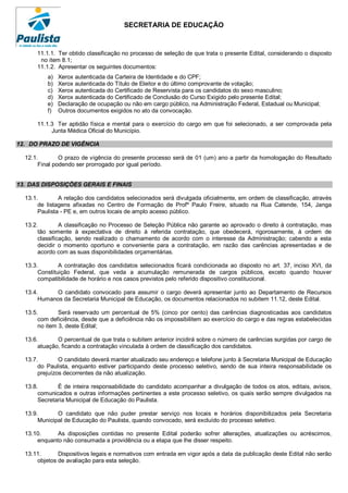 SECRETARIA DE EDUCAÇÃO


      11.1.1. Ter obtido classificação no processo de seleção de que trata o presente Edital, considerando o disposto
       no item 8.1;
      11.1.2. Apresentar os seguintes documentos:
          a)   Xerox autenticada da Carteira de Identidade e do CPF;
          b)   Xerox autenticada do Título de Eleitor e do último comprovante de votação;
          c)   Xerox autenticada do Certificado de Reservista para os candidatos do sexo masculino;
          d)   Xerox autenticada do Certificado de Conclusão do Curso Exigido pelo presente Edital;
          e)   Declaração de ocupação ou não em cargo público, na Administração Federal, Estadual ou Municipal;
          f)   Outros documentos exigidos no ato da convocação.

      11.1.3 Ter aptidão física e mental para o exercício do cargo em que foi selecionado, a ser comprovada pela
           Junta Médica Oficial do Município.

12. DO PRAZO DE VIGÊNCIA

  12.1.        O prazo de vigência do presente processo será de 01 (um) ano a partir da homologação do Resultado
       Final podendo ser prorrogado por igual período.


13. DAS DISPOSIÇÕES GERAIS E FINAIS

  13.1.        A relação dos candidatos selecionados será divulgada oficialmente, em ordem de classificação, através
       de listagens afixadas no Centro de Formação de Profº Paulo Freire, situado na Rua Catende, 154, Janga
       Paulista - PE e, em outros locais de amplo acesso público.

  13.2.         A classificação no Processo de Seleção Pública não garante ao aprovado o direito à contratação, mas
       tão somente à expectativa de direito à referida contratação, que obedecerá, rigorosamente, à ordem de
       classificação, sendo realizado o chamamento de acordo com o interesse da Administração; cabendo a esta
       decidir o momento oportuno e conveniente para a contratação, em razão das carências apresentadas e de
       acordo com as suas disponibilidades orçamentárias.

  13.3.        A contratação dos candidatos selecionados ficará condicionada ao disposto no art. 37, inciso XVI, da
       Constituição Federal, que veda a acumulação remunerada de cargos públicos, exceto quando houver
       compatibilidade de horário e nos casos previstos pelo referido dispositivo constitucional.

  13.4.     O candidato convocado para assumir o cargo deverá apresentar junto ao Departamento de Recursos
       Humanos da Secretaria Municipal de Educação, os documentos relacionados no subitem 11.12, deste Edital.

  13.5.        Será reservado um percentual de 5% (cinco por cento) das carências diagnosticadas aos candidatos
       com deficiência, desde que a deficiência não os impossibilitem ao exercício do cargo e das regras estabelecidas
       no item 3, deste Edital;

  13.6.       O percentual de que trata o subitem anterior incidirá sobre o número de carências surgidas por cargo de
       atuação, ficando a contratação vinculada à ordem de classificação dos candidatos.

  13.7.        O candidato deverá manter atualizado seu endereço e telefone junto à Secretaria Municipal de Educação
       do Paulista, enquanto estiver participando deste processo seletivo, sendo de sua inteira responsabilidade os
       prejuízos decorrentes da não atualização.

  13.8.       É de inteira responsabilidade do candidato acompanhar a divulgação de todos os atos, editais, avisos,
       comunicados e outras informações pertinentes a este processo seletivo, os quais serão sempre divulgados na
       Secretaria Municipal de Educação do Paulista.

  13.9.       O candidato que não puder prestar serviço nos locais e horários disponibilizados pela Secretaria
       Municipal de Educação do Paulista, quando convocado, será excluído do processo seletivo.

  13.10.     As disposições contidas no presente Edital poderão sofrer alterações, atualizações ou acréscimos,
      enquanto não consumada a providência ou a etapa que lhe disser respeito.

  13.11.      Dispositivos legais e normativos com entrada em vigor após a data da publicação deste Edital não serão
      objetos de avaliação para esta seleção.
 