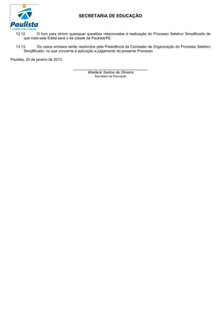 SECRETARIA DE EDUCAÇÃO


   13.12.      O foro para dirimir quaisquer questões relacionadas à realização do Processo Seletivo Simplificado de
       que trata este Edital será o da cidade de Paulista/PE.

   13.13.       Os casos omissos serão resolvidos pela Presidência da Comissão de Organização do Processo Seletivo
       Simplificado, no que concerne à aplicação e julgamento do presente Processo.

Paulista, 25 de janeiro de 2013.

                                    ____________________________________
                                           Waldeck Santos de Oliveira
                                                Secretário de Educação
 