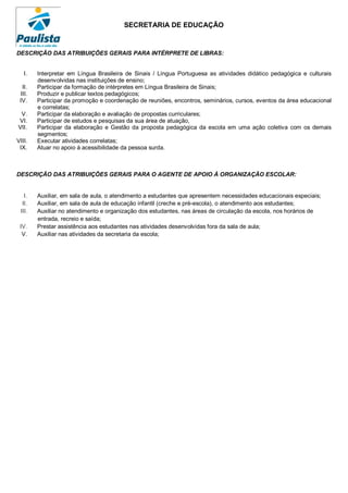 SECRETARIA DE EDUCAÇÃO


DESCRIÇÃO DAS ATRIBUIÇÕES GERAIS PARA INTÉRPRETE DE LIBRAS:


   I.   Interpretar em Língua Brasileira de Sinais / Língua Portuguesa as atividades didático pedagógica e culturais
        desenvolvidas nas instituições de ensino;
  II.   Participar da formação de intérpretes em Língua Brasileira de Sinais;
 III.   Produzir e publicar textos pedagógicos;
 IV.    Participar da promoção e coordenação de reuniões, encontros, seminários, cursos, eventos da área educacional
        e correlatas;
 V.     Participar da elaboração e avaliação de propostas curriculares;
VI.     Participar de estudos e pesquisas da sua área de atuação,
VII.    Participar da elaboração e Gestão da proposta pedagógica da escola em uma ação coletiva com os demais
        segmentos;
VIII.   Executar atividades correlatas;
 IX.    Atuar no apoio à acessibilidade da pessoa surda.



DESCRIÇÃO DAS ATRIBUIÇÕES GERAIS PARA O AGENTE DE APOIO À ORGANIZAÇÃO ESCOLAR:


   I.   Auxiliar, em sala de aula, o atendimento a estudantes que apresentem necessidades educacionais especiais;
  II.   Auxiliar, em sala de aula de educação infantil (creche e pré-escola), o atendimento aos estudantes;
 III.   Auxiliar no atendimento e organização dos estudantes, nas áreas de circulação da escola, nos horários de
        entrada, recreio e saída;
 IV.    Prestar assistência aos estudantes nas atividades desenvolvidas fora da sala de aula;
  V.    Auxiliar nas atividades da secretaria da escola;
 