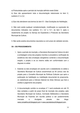 a) Protocoladas após o período de inscrição definido neste Edital;
b) Que não apresentarem toda a documentação relacionada no item V,
subitens 3.1 e 3.2.


c) Que não atenderem aos termos do item IV – Das Condições de Habilitação.


2. Não será aceita qualquer complementação, modificação ou supressão de
documentos indicados nos subitens ‘3.1, 3.2’ e ‘5.1’, do item V, após o
recebimento do projeto no Serviço de Expediente e Protocolo da Secretaria
Municipal de Cultura.


3. Não serão aceitos documentos rasurados ou com prazo de validade vencido.


VII – DO PROCEDIMENTO


     1. Após o período de inscrição, a Secretaria Municipal de Cultura irá abrir
        a embalagem única dos projetos inscritos e procederá a verificação da
        existência dos dois envelopes obrigatórios contendo a documentação
        exigida, o projeto e se os mesmo estão em conformidade com o
        disposto no edital.


     2. Estando os dois envelopes em acordo com o estabelecido no edital a
        Secretaria Municipal de Cultura encaminhará as 05 (cinco) vias do
        projeto para o Conselho Municipal de Políticas Culturais que após a
        publicação da habilitação ou inabilitação documental do proponente,
        os redistribuirá para a Câmara Setorial de Artes Cênicas que fará a
        análise e julgamento dos projetos.


     3. A documentação contida no envelope nº 1 será analisada em até 15
        dias contados a partir do prazo final de inscrição dos projetos, pela
        Secretaria Municipal de Cultura, Comissão Deliberativa e Secretaria
        Municipal da Fazenda em reunião pública a ser posteriormente
        marcada         e       divulgada        através       dos       blogs:
        www.conselhocult.blogspot.com e www.secretariacult.blogspot.com.


                                                                             10
 