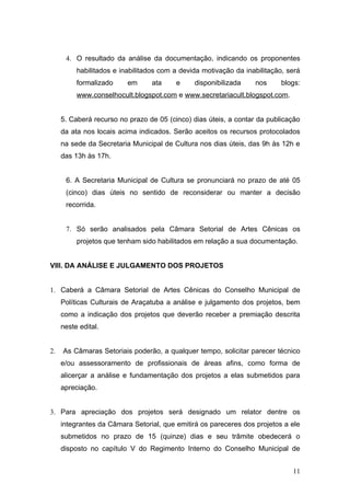 4. O resultado da análise da documentação, indicando os proponentes
          habilitados e inabilitados com a devida motivação da inabilitação, será
          formalizado     em     ata     e     disponibilizada    nos      blogs:
          www.conselhocult.blogspot.com e www.secretariacult.blogspot.com.


     5. Caberá recurso no prazo de 05 (cinco) dias úteis, a contar da publicação
     da ata nos locais acima indicados. Serão aceitos os recursos protocolados
     na sede da Secretaria Municipal de Cultura nos dias úteis, das 9h às 12h e
     das 13h às 17h.


      6. A Secretaria Municipal de Cultura se pronunciará no prazo de até 05
      (cinco) dias úteis no sentido de reconsiderar ou manter a decisão
      recorrida.


      7. Só serão analisados pela Câmara Setorial de Artes Cênicas os
          projetos que tenham sido habilitados em relação a sua documentação.


VIII. DA ANÁLISE E JULGAMENTO DOS PROJETOS


1. Caberá a Câmara Setorial de Artes Cênicas do Conselho Municipal de
     Políticas Culturais de Araçatuba a análise e julgamento dos projetos, bem
     como a indicação dos projetos que deverão receber a premiação descrita
     neste edital.


2.   As Câmaras Setoriais poderão, a qualquer tempo, solicitar parecer técnico
     e/ou assessoramento de profissionais de áreas afins, como forma de
     alicerçar a análise e fundamentação dos projetos a elas submetidos para
     apreciação.


3. Para apreciação dos projetos será designado um relator dentre os
     integrantes da Câmara Setorial, que emitirá os pareceres dos projetos a ele
     submetidos no prazo de 15 (quinze) dias e seu trâmite obedecerá o
     disposto no capítulo V do Regimento Interno do Conselho Municipal de


                                                                              11
 