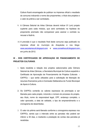 Cultura ficará encarregada de publicar na imprensa oficial o resultado
      do concurso indicando o nome dos proponentes, o título dos projetos e
      o valor do prêmio a ser contratado.


   9. A Câmara Setorial de Artes Cênicas deverá indicar 01 (um) projeto
      suplente para cada módulo, que será contratado na hipótese do
      proponente premiado não comparecer para assinar o contrato ou
      recusar a fazê-lo.


   10. A previsão é que o resultado final deste concurso seja publicado na
      imprensa     oficial   do   município       de   Araçatuba   e   nos   blogs:
      www.secretariacult.blogspot.com         e    www.conselhocult.blogspot.com
      em junho de 2012.


IX . DOS CERTIFICADOS DE APROVAÇÃO DE FINANCIAMENTO DE
PROJETOS CULTURAIS.


   1. Após recebida a relação dos projetos selecionados pela Câmara
      Setorial de Artes Cênicas, a Secretaria Municipal de Cultura expedirá o
      Certificado de Aprovação de Financiamento de Projetos Culturais -
      CAFPCs – que serão utilizados para a solicitação de liberação de
      recursos financeiros junto à Comissão Deliberativa do Fundo Municipal
      de Apoio à Cultura.


   2. Os CAFPCs conterão os valores expressos da premiação a ser
      liberada para cada projeto, incluindo o número do processo do projeto,
      seu título, nome do responsável legal, CPF, endereço completo, o
      valor aprovado, a data de validade, o tipo de empreendimento e o
      cronograma de desembolso.


   3. O valor do prêmio será liberado conforme o cronograma expresso nos
      CAFPCs, sendo que o intervalo entre as parcelas não poderá ser
      inferior a 30 dias, e mediante a prestação de contas das parcelas já
      recebidas.


                                                                                13
 