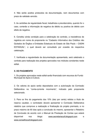 4. Não serão aceitos protocolos da documentação, nem documentos com
prazo de validade vencido.


5. As certidões de regularidade fiscal, trabalhista e previdenciária, quando for o
caso, conterão a informação de negativa de débito ou positiva de débito com
efeito de negativa.


6. Constitui ainda condição para a celebração do contrato, a inexistência de
registros em nome do proponente no “Cadastro Informativo dos Créditos não
Quitados de Órgãos e Entidades Estaduais do Estado de São Paulo – CADIN
ESTADUAL”, o qual deverá ser consultado por ocasião da respectiva
celebração.


7. Verificada a regularidade da documentação apresentada, será celebrado o
contrato para realização dos projetos aprovados nos módulos constantes neste
edital.


X. DO PAGAMENTO

1. Os projetos aprovados neste edital serão financiado com recursos do Fundo
Municipal de Apoio à Cultura.



2. Os valores do apoio serão depositados com a autorização da Comissão
Deliberativa   na     “conta-corrente   movimento”,   indicado   pelo   proponente
selecionado.


3. Para os fins do pagamento dos 10% (dez por cento) retidos a título de
reserva cautelar, o contratado deverá apresentar à Comissão Deliberativa
relatório que comprove a realização e finalização do projeto premiado, e no
prazo máximo de 60 dias após a conclusão do mesmo, apresentar o Relatório
de Conclusão de acordo com o Manual de Prestação de Contas que estará
disponível       nos         blogs:       www.secretariacult.blogspot.com       e
www.conselhocult.blogspot.com.




                                                                                16
 