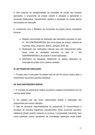 4. Sem prejuízo da obrigatoriedade de prestação de contas dos projetos
aprovados, o proponente do projeto cultural é obrigado a apresentar à
Comissão Deliberativa, mensalmente, relatório e prestação de contas parcial
dos projetos em execução.


5. Juntamente com o Relatório de Conclusão do projeto faz-se necessário
fornecer:


      a) Registro documental da realização das atividades previstas no item
            III – DA CONTRAPARTIDA, tais como cópias de críticas, material de
            imprensa, fotos, programa, folders, cartazes, DVD, etc.;
      b) Declaração das instituições culturais e/ou dos responsáveis pelos
            locais   onde   as   atividades   previstas   no   item    III   –   DA
            CONTRAPARTIDA e do módulo V foram realizadas;
      c) Informativo de despesas detalhando os gastos efetuados na
            execução do projeto com o prêmio recebido.


XI. DO PRAZO DE EXECUÇÃO

1. O prazo para a execução do projeto será de até 05 (cinco) meses após o
recebimento da primeira parcela contratual.


XII. DAS DISPOSIÇÕES GERAIS

1. A inscrição do proponente implica na prévia e integral concordância com as
normas deste Edital.


2. Os projetos que não forem selecionados ficarão à disposição dos
proponentes para serem retirados.
3. São de exclusiva responsabilidade do proponente os compromissos e
encargos de natureza trabalhista, previdenciária, fiscal, comercial, bancária,
intelectual (direito autoral, inclusive os conexos, e propriedade industrial), bem
como quaisquer outros resultantes da contratação objetivada neste Edital,




                                                                                 17
 