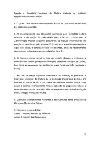 ficando   a   Secretaria    Municipal   de   Cultura   excluída   de   qualquer
responsabilidade dessa índole.


4. O projeto deve ser realizado atendendo a todas as características definidas
por ocasião da inscrição.


5. O descumprimento das obrigações contratuais pelo contratado poderá
acarretar a declaração de inidoneidade para licitar ou contratar com a
Administração Pública enquanto perdurarem os motivos determinantes da
punição ou, no mínimo, pelo prazo de 05 (cinco) anos. A reabilitação perante o
órgão que aplicou a penalidade ficará condicionada, ainda, ao ressarcimento
dos prejuízos e dos danos sofridos pela Administração.


6. O descumprimento parcial ou total do contrato obrigará o contratado à
devolução dos valores já disponibilizados pela Secretaria Municipal de Cultura,
bem como, ao pagamento dos acréscimos legais (juros, correção monetária e
multa).


7. Em caso de comprovação de inveracidade das informações prestadas, a
Secretaria Municipal de Cultura ou a Comissão Deliberativa poderão em
qualquer momento excluir o proponente do processo seletivo, assim como
anular o contrato eventualmente firmado, cabendo ao proponente faltoso a
devolução dos valores recebidos, além do pagamento dos acréscimos legais
(juros, correção monetária e multa).


8. Eventuais esclarecimentos referentes a este Concurso serão prestados na
Secretaria Municipal de Cultura


9. Integram o presente Edital:
Anexo I – Modelo de Ficha de Inscrição;
Anexo II - Modelo das Declarações;




                                                                            18
 