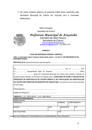 11. Os casos omissos relativos ao presente Edital serão resolvidos pela
                 Secretaria Municipal de Cultura em conjunto com a Comissão
                 Deliberativa.




                                                        Hélio Consolaro
                                                    Secretário de Cultura

                                     Prefeitura Municipal de Araçatuba
                                                          ESTADO DE SÃO PAULO
                                                            Secretaria da Cultura
                                                           www.secretariacult.blogspot.com
                                                         secretariacult@gmail.com – (18) 3636-1270


                                                              (ANEXO I)

                                     FICHA DE INSCRIÇÃO (PESSOA JURÍDICA)
    (Obs.: A inscrição requer 2 (duas) cópias deste anexo – ver item V. DA INSCRIÇÃO E DA
    DOCUMENTAÇÃO)

    PROTOCOLO Nº (preenchimento por esta Secretaria): .....................................



    Eu,..............................................................................................................., RG nº ................., CPF
    nº........................, representante legal da empresa .........................................................., CNPJ
    nº........................................., dirijo-me à Secretaria Municipal de Cultura para requerer inscrição da
    proposta abaixo descrita, no Processo de Seleção para o CONCURSO DE APOIO A PROJETOS DE
    PRODUÇÃO DE ESPETÁCULO DE TEATRO INÉDITO E DE CIRCULAÇÃO DE ESPETÁCULOS
    DE TEATRO NÃO INÉDITOS NO MUNICÍPIO DE ARAÇATUBA, de acordo com as normas previstas
    em seu Edital.

    PROPONENTE:.........................................................................

    NOME DO PROJETO:.................................................................

     MÓDULO: ( ) 01 - R$10.000,00 ( ) 02 – R$5.000,00
    DADOS DO PROPONENTE:
    RAZÃO SOCIAL:
    ENDEREÇO:                                                                                 NÚMERO:              COMPLEMENTO:

    BAIRRO:                                                                CEP:                     MUNICÍPIO:                  UF:

    DDD TELEFONE:                                                                             FAX:

CORREIO ELETRÔNICO DO PROPONENTE E DO RESPONSÁVEL PELO PROJETO:



                                                                                                                                     19
 
