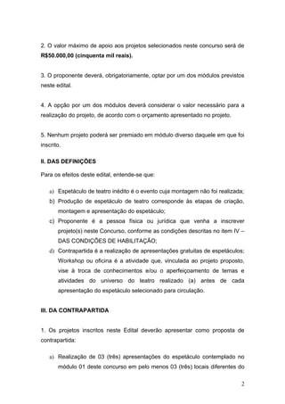 2. O valor máximo de apoio aos projetos selecionados neste concurso será de
R$50.000,00 (cinquenta mil reais).


3. O proponente deverá, obrigatoriamente, optar por um dos módulos previstos
neste edital.


4. A opção por um dos módulos deverá considerar o valor necessário para a
realização do projeto, de acordo com o orçamento apresentado no projeto.


5. Nenhum projeto poderá ser premiado em módulo diverso daquele em que foi
inscrito.

II. DAS DEFINIÇÕES

Para os efeitos deste edital, entende-se que:

   a) Espetáculo de teatro inédito é o evento cuja montagem não foi realizada;
   b) Produção de espetáculo de teatro corresponde às etapas de criação,
       montagem e apresentação do espetáculo;
   c) Proponente é a pessoa física ou jurídica que venha a inscrever
       projeto(s) neste Concurso, conforme as condições descritas no item IV –
       DAS CONDIÇÕES DE HABILITAÇÃO;
   d) Contrapartida é a realização de apresentações gratuitas de espetáculos;
       Workshop ou oficina é a atividade que, vinculada ao projeto proposto,
       vise à troca de conhecimentos e/ou o aperfeiçoamento de temas e
       atividades do universo do teatro realizado (a) antes de cada
       apresentação do espetáculo selecionado para circulação.


III. DA CONTRAPARTIDA


1. Os projetos inscritos neste Edital deverão apresentar como proposta de
contrapartida:

   a) Realização de 03 (três) apresentações do espetáculo contemplado no
       módulo 01 deste concurso em pelo menos 03 (três) locais diferentes do

                                                                             2
 
