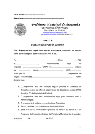 Local e data:..................................

Assinatura:......................................................................



  P                              Prefeitura Municipal de Araçatuba
                                                  ESTADO DE SÃO PAULO
                                                    Secretaria da Cultura
                                                   www.secretariacult.blogspot.com
                                                 secretariacult@gmail.com – (18) 3636-1270


                                                    (ANEXO II)

                                 DECLARAÇÕES PESSOA JURÍDICA

Obs.: Preencher em papel timbrado do proponente, contendo na mesma
folha as declarações com os itens de nº.s 1 à 5.


Eu, ........................................................................., RG nº ....................., CPF
nº...........................................,              representante                    legal              da
empresa ................................., CNPJ n°........................................, sediada
na       ....................,     bairro...............................................,   CEP....................,
município de ............................................................................., proponente do
projeto       denominado............................................................................       venho
declarar que:


       1. O proponente está em situação regular perante o Ministério do
             Trabalho, no que se refere à observância do disposto no inciso XXXIII,
             do artigo 7º, da Constituição Federal;
       2. O proponente não tem impedimento legal para contratar com a
             Administração;
       3. O proponente é sediado no município de Araçatuba;
       4. Tenho ciência e concordo com os termos do Edital;
       5. Será realizada a contrapartida prevista no item III do Edital nº 1 do

             Programa de Fomento à Cultura da Prefeitura Municipal de Araçatuba.

Araçatuba ........ de ............................. de 2012.



                                                                                                                 21
 