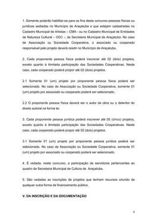 1. Somente poderão habilitar-se para os fins deste concurso pessoas físicas ou
jurídicas sediadas no Município de Araçatuba e que estejam cadastradas no
Cadastro Municipal de Artistas – CMA - ou no Cadastro Municipal de Entidades
de Natureza Cultural – CEC -, da Secretaria Municipal de Araçatuba. No caso
de Associação ou Sociedade Cooperativa, o associado ou cooperado
responsável pelo projeto deverá residir no Município de Araçatuba.


2. Cada proponente pessoa física poderá inscrever até 02 (dois) projetos,
exceto quanto à ilimitada participação das Sociedades Cooperativas. Neste
caso, cada cooperado poderá propor até 02 (dois) projetos.


2.1 Somente 01 (um) projeto por proponente pessoa física poderá ser
selecionado. No caso de Associação ou Sociedade Cooperativa, somente 01
(um) projeto por associado ou cooperado poderá ser selecionado.


2.2 O proponente pessoa física deverá ser o autor da obra ou o detentor do
direito autoral na forma lei.


3. Cada proponente pessoa jurídica poderá inscrever até 05 (cinco) projetos,
exceto quanto à ilimitada participação das Sociedades Cooperativas. Neste
caso, cada cooperado poderá propor até 02 (dois) projetos.


3.1 Somente 01 (um) projeto por proponente pessoa jurídica poderá ser
selecionado. No caso de Associação ou Sociedade Cooperativa, somente 01
(um) projeto por associado ou cooperado poderá ser selecionado.


4. É vedada, neste concurso, a participação de servidores pertencentes ao
quadro da Secretaria Municipal de Cultura de Araçatuba.


5. São vedadas as inscrições de projetos que tenham recursos oriundo de
qualquer outra forma de financiamento público.


V. DA INSCRIÇÃO E DA DOCUMENTAÇÃO



                                                                            4
 