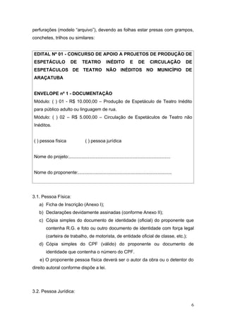 perfurações (modelo “arquivo”), devendo as folhas estar presas com grampos,
conchetes, trilhos ou similares:


EDITAL Nº 01 - CONCURSO DE APOIO A PROJETOS DE PRODUÇÃO DE
ESPETÁCULO               DE      TEATRO           INÉDITO          E     DE      CIRCULAÇÃO        DE
ESPETÁCULOS DE TEATRO NÃO INÉDITOS NO MUNICÍPIO DE
ARAÇATUBA


ENVELOPE nº 1 - DOCUMENTAÇÃO
Módulo: ( ) 01 - R$ 10.000,00 – Produção de Espetáculo de Teatro Inédito
para público adulto ou linguagem de rua.
Módulo: ( ) 02 – R$ 5.000,00 – Circulação de Espetáculos de Teatro não
Inéditos.


( ) pessoa física                   ( ) pessoa jurídica


Nome do projeto:................................................................................


Nome do proponente:..........................................................................




3.1. Pessoa Física:
   a) Ficha de Inscrição (Anexo I);
   b) Declarações devidamente assinadas (conforme Anexo II);
   c) Cópia simples do documento de identidade (oficial) do proponente que
        contenha R.G. e foto ou outro documento de identidade com força legal
        (carteira de trabalho, de motorista, de entidade oficial de classe, etc.);
   d) Cópia simples do CPF (válido) do proponente ou documento de
        identidade que contenha o número do CPF.
    e) O proponente pessoa física deverá ser o autor da obra ou o detentor do
direito autoral conforme dispõe a lei.




3.2. Pessoa Jurídica:

                                                                                                    6
 