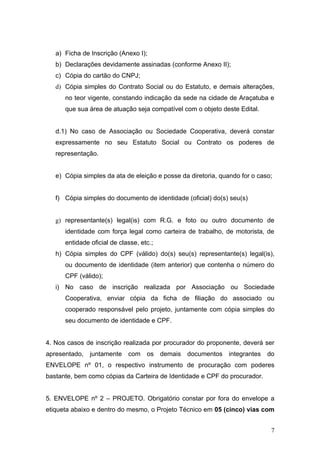 a) Ficha de Inscrição (Anexo I);
   b) Declarações devidamente assinadas (conforme Anexo II);
   c) Cópia do cartão do CNPJ;
   d) Cópia simples do Contrato Social ou do Estatuto, e demais alterações,
      no teor vigente, constando indicação da sede na cidade de Araçatuba e
      que sua área de atuação seja compatível com o objeto deste Edital.


   d.1) No caso de Associação ou Sociedade Cooperativa, deverá constar
   expressamente no seu Estatuto Social ou Contrato os poderes de
   representação.


   e) Cópia simples da ata de eleição e posse da diretoria, quando for o caso;


   f) Cópia simples do documento de identidade (oficial) do(s) seu(s)


   g) representante(s) legal(is) com R.G. e foto ou outro documento de
      identidade com força legal como carteira de trabalho, de motorista, de
      entidade oficial de classe, etc.;
   h) Cópia simples do CPF (válido) do(s) seu(s) representante(s) legal(is),
      ou documento de identidade (item anterior) que contenha o número do
      CPF (válido);
   i) No caso de inscrição realizada por Associação ou Sociedade
      Cooperativa, enviar cópia da ficha de filiação do associado ou
      cooperado responsável pelo projeto, juntamente com cópia simples do
      seu documento de identidade e CPF.


4. Nos casos de inscrição realizada por procurador do proponente, deverá ser
apresentado, juntamente com os demais documentos               integrantes   do
ENVELOPE nº 01, o respectivo instrumento de procuração com poderes
bastante, bem como cópias da Carteira de Identidade e CPF do procurador.


5. ENVELOPE nº 2 – PROJETO. Obrigatório constar por fora do envelope a
etiqueta abaixo e dentro do mesmo, o Projeto Técnico em 05 (cinco) vias com


                                                                              7
 
