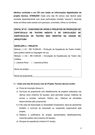 idêntico conteúdo e um CD com todas as informações digitalizadas do
projeto técnico. ATENÇÃO! Cada uma das 05 (cinco) vias deverá estar
montada separadamente com duas perfurações (modelo “arquivo”), devendo
todas as folhas estar presas com grampos, conchetes, trilhos ou similares.


EDITAL Nº 01 - CONCURSO DE APOIO A PROJETOS DE PRODUÇÃO DE
ESPETÁCULO               DE      TEATRO           INÉDITO          E     DE      CIRCULAÇÃO        DE
ESPETÁCULOS                DE      TEATRO           NÃO        INÉDITOS           NA      CIDADE   DE
ARAÇATUBA


ENVELOPE 2 – PROJETO
Módulo: ( ) 01 - R$ 10.000,00 – Produção de Espetáculo de Teatro Inédito
para público adulto ou linguagem de rua.
Módulo: ( ) 02 – R$ 5.000,00 – Circulação de Espetáculos de Teatro não
Inéditos.
( ) pessoa física           ( ) pessoa jurídica


Nome do projeto:................................................................................


Nome do proponente:..........................................................................



5.1. Cada uma das 05 (cinco) vias do Projeto Técnico deverá conter:

   a) Ficha de Inscrição (Anexo I);
   b) Currículo do proponente com detalhamento de projetos realizados nos
        últimos anos (máximo 02 laudas); será permitido anexar matérias de
        jornais e revistas, cartazes, folders, etc., relativos às atividades
        desenvolvidas pelo proponente;
   b.1) No caso de Associação ou Sociedade Cooperativa, deve-se apresentar
        também o currículo do associado ou cooperado responsável pelo
        projeto.
   c) Objetivo e justificativa do projeto, apresentados detalhadamente,
        incluindo público alvo (máximo 02 laudas);
   d) Sinopse do espetáculo (máximo 01 lauda);


                                                                                                    8
 