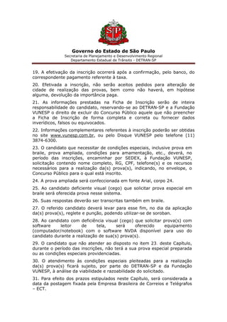 Governo do Estado de São Paulo
Secretaria de Planejamento e Desenvolvimento Regional
Departamento Estadual de Trânsito - DETRAN-SP
19. A efetivação da inscrição ocorrerá após a confirmação, pelo banco, do
correspondente pagamento referente à taxa.
20. Efetivada a inscrição, não serão aceitos pedidos para alteração de
cidade de realização das provas, bem como não haverá, em hipótese
alguma, devolução da importância paga.
21. As informações prestadas na Ficha de Inscrição serão de inteira
responsabilidade do candidato, reservando-se ao DETRAN-SP e a Fundação
VUNESP o direito de excluir do Concurso Público aquele que não preencher
a Ficha de Inscrição de forma completa e correta ou fornecer dados
inverídicos, falsos ou equivocados.
22. Informações complementares referentes à inscrição poderão ser obtidas
no site www.vunesp.com.br, ou pelo Disque VUNESP pelo telefone (11)
3874-6300.
23. O candidato que necessitar de condições especiais, inclusive prova em
braile, prova ampliada, condições para amamentação, etc., deverá, no
período das inscrições, encaminhar por SEDEX, à Fundação VUNESP,
solicitação contendo nome completo, RG, CPF, telefone(s) e os recursos
necessários para a realização da(s) prova(s), indicando, no envelope, o
Concurso Público para o qual está inscrito.
24. A prova ampliada será confeccionada em fonte Arial, corpo 24.
25. Ao candidato deficiente visual (cego) que solicitar prova especial em
braile será oferecida prova nesse sistema.
26. Suas respostas deverão ser transcritas também em braile.
27. O referido candidato deverá levar para esse fim, no dia da aplicação
da(s) prova(s), reglete e punção, podendo utilizar-se de soroban.
28. Ao candidato com deficiência visual (cego) que solicitar prova(s) com
software leitor de tela, será oferecido equipamento
(computador/notebook) com o software NVDA disponível para uso do
candidato durante a realização de sua(s) prova(s).
29. O candidato que não atender ao disposto no item 23. deste Capítulo,
durante o período das inscrições, não terá a sua prova especial preparada
ou as condições especiais providenciadas.
30. O atendimento às condições especiais pleiteadas para a realização
da(s) prova(s) ficará sujeito, por parte do DETRAN-SP e da Fundação
VUNESP, à análise da viabilidade e razoabilidade do solicitado.
31. Para efeito dos prazos estipulados neste Capítulo, será considerada a
data da postagem fixada pela Empresa Brasileira de Correios e Telégrafos
– ECT.
 