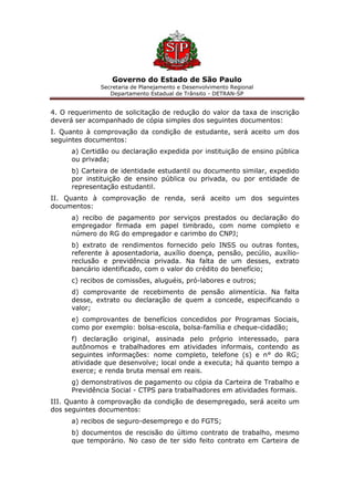 Governo do Estado de São Paulo
Secretaria de Planejamento e Desenvolvimento Regional
Departamento Estadual de Trânsito - DETRAN-SP
4. O requerimento de solicitação de redução do valor da taxa de inscrição
deverá ser acompanhado de cópia simples dos seguintes documentos:
I. Quanto à comprovação da condição de estudante, será aceito um dos
seguintes documentos:
a) Certidão ou declaração expedida por instituição de ensino pública
ou privada;
b) Carteira de identidade estudantil ou documento similar, expedido
por instituição de ensino pública ou privada, ou por entidade de
representação estudantil.
II. Quanto à comprovação de renda, será aceito um dos seguintes
documentos:
a) recibo de pagamento por serviços prestados ou declaração do
empregador firmada em papel timbrado, com nome completo e
número do RG do empregador e carimbo do CNPJ;
b) extrato de rendimentos fornecido pelo INSS ou outras fontes,
referente à aposentadoria, auxílio doença, pensão, pecúlio, auxílio-
reclusão e previdência privada. Na falta de um desses, extrato
bancário identificado, com o valor do crédito do benefício;
c) recibos de comissões, aluguéis, pró-labores e outros;
d) comprovante de recebimento de pensão alimentícia. Na falta
desse, extrato ou declaração de quem a concede, especificando o
valor;
e) comprovantes de benefícios concedidos por Programas Sociais,
como por exemplo: bolsa-escola, bolsa-família e cheque-cidadão;
f) declaração original, assinada pelo próprio interessado, para
autônomos e trabalhadores em atividades informais, contendo as
seguintes informações: nome completo, telefone (s) e n° do RG;
atividade que desenvolve; local onde a executa; há quanto tempo a
exerce; e renda bruta mensal em reais.
g) demonstrativos de pagamento ou cópia da Carteira de Trabalho e
Previdência Social - CTPS para trabalhadores em atividades formais.
III. Quanto à comprovação da condição de desempregado, será aceito um
dos seguintes documentos:
a) recibos de seguro-desemprego e do FGTS;
b) documentos de rescisão do último contrato de trabalho, mesmo
que temporário. No caso de ter sido feito contrato em Carteira de
 