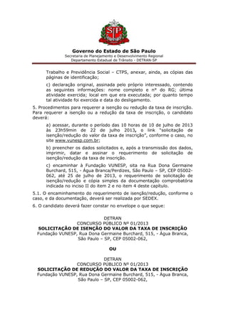 Governo do Estado de São Paulo
Secretaria de Planejamento e Desenvolvimento Regional
Departamento Estadual de Trânsito - DETRAN-SP
Trabalho e Previdência Social – CTPS, anexar, ainda, as cópias das
páginas de identificação;
c) declaração original, assinada pelo próprio interessado, contendo
as seguintes informações: nome completo e n° do RG; última
atividade exercida; local em que era executada; por quanto tempo
tal atividade foi exercida e data do desligamento.
5. Procedimentos para requerer a isenção ou redução da taxa de inscrição.
Para requerer a isenção ou a redução da taxa de inscrição, o candidato
deverá:
a) acessar, durante o período das 10 horas de 10 de julho de 2013
às 23h59min de 22 de julho 2013, o link “solicitação de
isenção/redução do valor da taxa de inscrição”, conforme o caso, no
site www.vunesp.com.br;
b) preencher os dados solicitados e, após a transmissão dos dados,
imprimir, datar e assinar o requerimento de solicitação de
isenção/redução da taxa de inscrição.
c) encaminhar à Fundação VUNESP, sita na Rua Dona Germaine
Burchard, 515, - Água Branca/Perdizes, São Paulo – SP, CEP 05002-
062, até 25 de julho de 2013, o requerimento de solicitação de
isenção/redução e cópia simples da documentação comprobatória
indicada no inciso II do item 2 e no item 4 deste capítulo.
5.1. O encaminhamento do requerimento de isenção/redução, conforme o
caso, e da documentação, deverá ser realizada por SEDEX.
6. O candidato deverá fazer constar no envelope o que segue:
DETRAN
CONCURSO PÚBLICO Nº 01/2013
SOLICITAÇÃO DE ISENÇÃO DO VALOR DA TAXA DE INSCRIÇÃO
Fundação VUNESP, Rua Dona Germaine Burchard, 515, - Água Branca,
São Paulo – SP, CEP 05002-062,
OU
DETRAN
CONCURSO PÚBLICO Nº 01/2013
SOLICITAÇÃO DE REDUÇÃO DO VALOR DA TAXA DE INSCRIÇÃO
Fundação VUNESP, Rua Dona Germaine Burchard, 515, - Água Branca,
São Paulo – SP, CEP 05002-062,
 