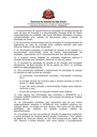 Governo do Estado de São Paulo
Secretaria de Planejamento e Desenvolvimento Regional
Departamento Estadual de Trânsito - DETRAN-SP
7. O preenchimento do requerimento de solicitação de isenção/redução do
valor da taxa de inscrição e a documentação anexada serão de inteira
responsabilidade do candidato, não sendo admitidas alterações, inclusões,
complementação e/ou retirada de documentos após o período de
solicitação do direito.
8. Os documentos encaminhados para as inscrições de isenção/redução de
pagamento do valor da inscrição terão validade somente para este
Concurso Público e não serão devolvidos.
9. As informações prestadas na solicitação de isenção ou de redução e a
documentação encaminhada serão de inteira responsabilidade do
candidato, respondendo civil e criminalmente pelo teor das declarações.
10. A qualquer tempo, poderão ser realizadas diligências relativas à
situação declarada pelo candidato, deferindo ou não seu pedido.
11. O resultado da solicitação de isenção ou de redução será divulgado
oficialmente, na data prevista de 08 de agosto de 2013, no endereço
eletrônico www.vunesp.com.br.
12. Será considerado indeferido o requerimento de solicitação de isenção
ou redução do valor da taxa de inscrição:
a) preenchido incorretamente (omissões, informações inverídicas
etc.);
b) enviado através dos Correios após o período previsto no item 5,
alínea “c”, deste Capítulo;
c) que não tenha anexada a documentação exigida neste Capítulo,
conforme o caso;
d) que não comprove os requisitos listados neste Capítulo.
13. Caso alguma das informações seja inverídica, o DETRAN-SP ou a
Fundação VUNESP indeferirá o pedido, sem prejuízo da adoção de medidas
judiciais cabíveis.
14. As informações prestadas pelo requerente são de sua inteira
responsabilidade, podendo o DETRAN-SP e/ou VUNESP utilizá-las em
qualquer época, no amparo de seus direitos, bem como nos dos demais
candidatos, não podendo ser alegada qualquer espécie de
desconhecimento.
15. O candidato que tiver seu pedido de redução do pagamento indeferido,
e queira participar do Certame, deverá acessar novamente o “link” próprio
na página do Concurso Público, no site www.vunesp.com.br, digitar seu
CPF, imprimir o boleto bancário, bem como efetuar o correspondente
 