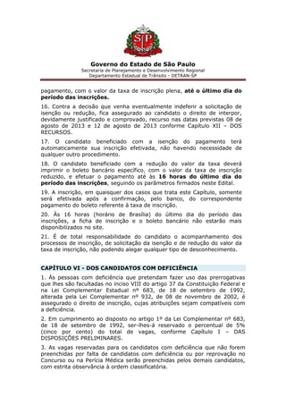 Governo do Estado de São Paulo
Secretaria de Planejamento e Desenvolvimento Regional
Departamento Estadual de Trânsito - DETRAN-SP
pagamento, com o valor da taxa de inscrição plena, até o último dia do
período das inscrições.
16. Contra a decisão que venha eventualmente indeferir a solicitação de
isenção ou redução, fica assegurado ao candidato o direito de interpor,
devidamente justificado e comprovado, recurso nas datas previstas 08 de
agosto de 2013 e 12 de agosto de 2013 conforme Capítulo XII – DOS
RECURSOS.
17. O candidato beneficiado com a isenção do pagamento terá
automaticamente sua inscrição efetivada, não havendo necessidade de
qualquer outro procedimento.
18. O candidato beneficiado com a redução do valor da taxa deverá
imprimir o boleto bancário específico, com o valor da taxa de inscrição
reduzido, e efetuar o pagamento até às 16 horas do último dia do
período das inscrições, seguindo os parâmetros firmados neste Edital.
19. A inscrição, em quaisquer dos casos que trata este Capítulo, somente
será efetivada após a confirmação, pelo banco, do correspondente
pagamento do boleto referente à taxa de inscrição.
20. Às 16 horas (horário de Brasília) do último dia do período das
inscrições, a ficha de inscrição e o boleto bancário não estarão mais
disponibilizados no site.
21. É de total responsabilidade do candidato o acompanhamento dos
processos de inscrição, de solicitação da isenção e de redução do valor da
taxa de inscrição, não podendo alegar qualquer tipo de desconhecimento.
CAPÍTULO VI - DOS CANDIDATOS COM DEFICIÊNCIA
1. Às pessoas com deficiência que pretendam fazer uso das prerrogativas
que lhes são facultadas no inciso VIII do artigo 37 da Constituição Federal e
na Lei Complementar Estadual nº 683, de 18 de setembro de 1992,
alterada pela Lei Complementar nº 932, de 08 de novembro de 2002, é
assegurado o direito de inscrição, cujas atribuições sejam compatíveis com
a deficiência.
2. Em cumprimento ao disposto no artigo 1º da Lei Complementar nº 683,
de 18 de setembro de 1992, ser-lhes-á reservado o percentual de 5%
(cinco por cento) do total de vagas, conforme Capítulo I – DAS
DISPOSIÇÕES PRELIMINARES.
3. As vagas reservadas para os candidatos com deficiência que não forem
preenchidas por falta de candidatos com deficiência ou por reprovação no
Concurso ou na Perícia Médica serão preenchidas pelos demais candidatos,
com estrita observância à ordem classificatória.
 