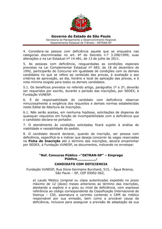 Governo do Estado de São Paulo
Secretaria de Planejamento e Desenvolvimento Regional
Departamento Estadual de Trânsito - DETRAN-SP
4. Considera–se pessoa com deficiência aquela que se enquadra nas
categorias discriminadas no art. 4º do Decreto n.º 3.298/1999, suas
alterações e na Lei Estadual nº 14.481, de 13 de julho de 2011.
5. As pessoas com deficiência, resguardadas as condições especiais
previstas na Lei Complementar Estadual nº 683, de 18 de dezembro de
1992, participarão do Concurso em igualdade de condições com os demais
candidatos no que se refere ao conteúdo das provas, à avaliação e aos
critérios de aprovação, ao dia, horário e local de aplicação das provas, e à
nota mínima exigida para todos os demais candidatos.
5.1. Os benefícios previstos no referido artigo, parágrafos 1º e 2º, deverão
ser requeridos por escrito, durante o período das inscrições, por SEDEX, à
Fundação VUNESP.
6. É de responsabilidade do candidato com deficiência observar
minuciosamente a exigência dos requisitos e demais normas estabelecidas
neste Edital de Abertura de Inscrições.
6.1. Não serão aceitas, em nenhuma hipótese, solicitações de dispensa de
quaisquer requisitos em função de incompatibilidade com a deficiência que
o candidato declara-se portador.
7. O atendimento às condições solicitadas ficará sujeito à análise de
viabilidade e razoabilidade do pedido.
8. O candidato deverá declarar, quando da inscrição, ser pessoa com
deficiência, especificá-la e indicar que deseja concorrer às vagas reservadas
na Ficha de Inscrição até o término das inscrições, deverá encaminhar
por SEDEX, à Fundação VUNESP, os documentos, indicando no envelope:
“Ref. Concurso Público –“DETRAN-SP” – Emprego
Público_________:
CANDIDATO COM DEFICIENCIA
Fundação VUNESP, Rua Dona Germaine Burchard, 515, - Água Branca,
São Paulo – SP, CEP 05002-062,
a) Laudo Médico (original ou cópia autenticada) expedido no prazo
máximo de 12 (doze) meses anteriores ao término das inscrições,
atestando a espécie e o grau ou nível de deficiência, com expressa
referência ao código correspondente da Classificação Internacional de
Doença – CID, assinatura e carimbo contendo o CRM do médico
responsável por sua emissão, bem como a provável causa da
deficiência, inclusive para assegurar a previsão de adaptação da sua
 