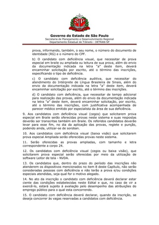 Governo do Estado de São Paulo
Secretaria de Planejamento e Desenvolvimento Regional
Departamento Estadual de Trânsito - DETRAN-SP
prova, informando, também, o seu nome, o número do documento de
identidade (RG) e o número do CPF.
b) O candidato com deficiência visual, que necessitar de prova
especial em braile ou ampliada ou leitura de sua prova, além do envio
da documentação indicada na letra “a” deste item, deverá
encaminhar solicitação por escrito, até o término das inscrições,
especificando o tipo de deficiência.
c) O candidato com deficiência auditiva, que necessitar do
atendimento do Intérprete de Língua Brasileira de Sinais, além do
envio da documentação indicada na letra “a” deste item, deverá
encaminhar solicitação por escrito, até o término das inscrições.
d) O candidato com deficiência, que necessitar de tempo adicional
para realização das provas, além do envio da documentação indicada
na letra “a” deste item, deverá encaminhar solicitação, por escrito,
até o término das inscrições, com justificativa acompanhada de
parecer médico emitido por especialista da área de sua deficiência.
9. Aos candidatos com deficiência visual (cegos) que solicitarem prova
especial em Braile serão oferecidas provas neste sistema e suas respostas
deverão ser transcritas também em Braile. Os referidos candidatos deverão
levar para esse fim, no dia da aplicação das provas, reglete e punção,
podendo ainda, utilizar-se de soroban.
10. Aos candidatos com deficiência visual (baixa visão) que solicitarem
prova especial Ampliada serão oferecidas provas neste sistema.
11. Serão oferecidas as provas ampliadas, com tamanho e letra
correspondente a corpo 24.
12. Os candidatos com deficiência visual (cegos ou baixa visão), que
solicitarem prova especial serão oferecidas por meio da utilização de
software Leitor de tela - NVDA.
13. Os candidatos que, dentro do prazo do período das inscrições não
atenderem os dispositivos mencionados no item 8 deste Capítulo, não serão
consideradas pessoas com deficiência e não terão a prova e/ou condições
especiais atendidas, seja qual for o motivo alegado.
14. No ato da inscrição o candidato com deficiência deverá declarar estar
ciente das condições estabelecidas neste Edital e que, no caso de vir a
exercê-lo, estará sujeito à avaliação pelo desempenho das atribuições do
emprego público para o qual esta concorrendo.
15. O candidato com deficiência deverá declarar, quando da inscrição, se
deseja concorrer às vagas reservadas a candidatos com deficiência.
 