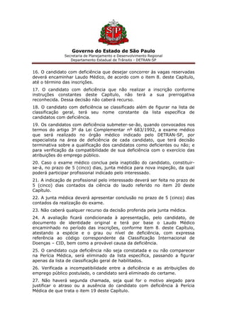 Governo do Estado de São Paulo
Secretaria de Planejamento e Desenvolvimento Regional
Departamento Estadual de Trânsito - DETRAN-SP
16. O candidato com deficiência que desejar concorrer às vagas reservadas
deverá encaminhar Laudo Médico, de acordo com o item 8. deste Capítulo,
até o término das inscrições.
17. O candidato com deficiência que não realizar a inscrição conforme
instruções constantes deste Capítulo, não terá a sua prerrogativa
reconhecida. Dessa decisão não caberá recurso.
18. O candidato com deficiência se classificado além de figurar na lista de
classificação geral, terá seu nome constante da lista específica de
candidatos com deficiência.
19. Os candidatos com deficiência submeter-se-ão, quando convocados nos
termos do artigo 3º da Lei Complementar nº 683/1992, a exame médico
que será realizado no órgão médico indicado pelo DETRAN-SP, por
especialista na área de deficiência de cada candidato, que terá decisão
terminativa sobre a qualificação dos candidatos como deficientes ou não; e
para verificação da compatibilidade de sua deficiência com o exercício das
atribuições do emprego público.
20. Caso o exame médico conclua pela inaptidão do candidato, constituir-
se-á, no prazo de 5 (cinco) dias, junta médica para nova inspeção, da qual
poderá participar profissional indicado pelo interessado.
21. A indicação de profissional pelo interessado deverá ser feita no prazo de
5 (cinco) dias contados da ciência do laudo referido no item 20 deste
Capítulo.
22. A junta médica deverá apresentar conclusão no prazo de 5 (cinco) dias
contados da realização do exame.
23. Não caberá qualquer recurso da decisão proferida pela junta médica.
24. A avaliação ficará condicionada à apresentação, pelo candidato, de
documento de identidade original e terá por base o Laudo Médico
encaminhado no período das inscrições, conforme item 8. deste Capítulo,
atestando a espécie e o grau ou nível de deficiência, com expressa
referência ao código correspondente da Classificação Internacional de
Doenças – CID, bem como a provável causa da deficiência.
25. O candidato cuja deficiência não seja constatada e ou não comparecer
na Perícia Médica, será eliminado da lista específica, passando a figurar
apenas da lista de classificação geral de habilitados.
26. Verificada a incompatibilidade entre a deficiência e as atribuições do
emprego público postulado, o candidato será eliminado do certame.
27. Não haverá segunda chamada, seja qual for o motivo alegado para
justificar o atraso ou a ausência do candidato com deficiência à Perícia
Médica de que trata o item 19 deste Capítulo.
 
