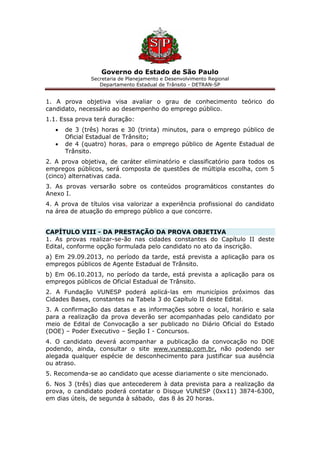 Governo do Estado de São Paulo
Secretaria de Planejamento e Desenvolvimento Regional
Departamento Estadual de Trânsito - DETRAN-SP
1. A prova objetiva visa avaliar o grau de conhecimento teórico do
candidato, necessário ao desempenho do emprego público.
1.1. Essa prova terá duração:
 de 3 (três) horas e 30 (trinta) minutos, para o emprego público de
Oficial Estadual de Trânsito;
 de 4 (quatro) horas, para o emprego público de Agente Estadual de
Trânsito.
2. A prova objetiva, de caráter eliminatório e classificatório para todos os
empregos públicos, será composta de questões de múltipla escolha, com 5
(cinco) alternativas cada.
3. As provas versarão sobre os conteúdos programáticos constantes do
Anexo I.
4. A prova de títulos visa valorizar a experiência profissional do candidato
na área de atuação do emprego público a que concorre.
CAPÍTULO VIII - DA PRESTAÇÃO DA PROVA OBJETIVA
1. As provas realizar-se-ão nas cidades constantes do Capítulo II deste
Edital, conforme opção formulada pelo candidato no ato da inscrição.
a) Em 29.09.2013, no período da tarde, está prevista a aplicação para os
empregos públicos de Agente Estadual de Trânsito.
b) Em 06.10.2013, no período da tarde, está prevista a aplicação para os
empregos públicos de Oficial Estadual de Trânsito.
2. A Fundação VUNESP poderá aplicá-las em municípios próximos das
Cidades Bases, constantes na Tabela 3 do Capítulo II deste Edital.
3. A confirmação das datas e as informações sobre o local, horário e sala
para a realização da prova deverão ser acompanhadas pelo candidato por
meio de Edital de Convocação a ser publicado no Diário Oficial do Estado
(DOE) – Poder Executivo – Seção I - Concursos.
4. O candidato deverá acompanhar a publicação da convocação no DOE
podendo, ainda, consultar o site www.vunesp.com.br, não podendo ser
alegada qualquer espécie de desconhecimento para justificar sua ausência
ou atraso.
5. Recomenda-se ao candidato que acesse diariamente o site mencionado.
6. Nos 3 (três) dias que antecederem à data prevista para a realização da
prova, o candidato poderá contatar o Disque VUNESP (0xx11) 3874-6300,
em dias úteis, de segunda à sábado, das 8 às 20 horas.
 