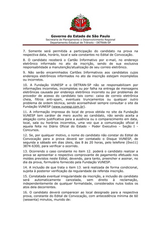 Governo do Estado de São Paulo
Secretaria de Planejamento e Desenvolvimento Regional
Departamento Estadual de Trânsito - DETRAN-SP
7. Somente será permitida a participação do candidato na prova na
respectiva data, horário, local e sala constantes no Edital de Convocação.
8. O candidato receberá o Cartão Informativo por e-mail, no endereço
eletrônico informado no ato da inscrição, sendo de sua exclusiva
responsabilidade a manutenção/atualização de seu correio eletrônico.
9. Não serão encaminhados Cartões Informativos aos candidatos cujos
endereços eletrônicos informados no ato da inscrição estejam incompletos
ou incorretos.
10. A Fundação VUNESP e o DETRAN-SP não se responsabilizam por
informações incorretas, incompletas ou por falha na entrega de mensagens
eletrônicas causada por endereço eletrônico incorreto ou por problemas de
provedor de acesso do candidato tais como: caixa de correio eletrônica
cheia, filtros anti-spam, eventuais truncamentos ou qualquer outro
problema de ordem técnica, sendo aconselhável sempre consultar o site da
Fundação VUNESP (www.vunesp.com.br).
11. A informação impressa do local de prova obtida no site da Fundação
VUNESP tem caráter de mero auxílio ao candidato, não sendo aceita a
alegação como justificativa para a ausência ou o comparecimento em data,
local, sala ou horários incorretos, uma vez que a comunicação oficial é
aquela feita no Diário Oficial do Estado - Poder Executivo – Seção I -
Concursos.
12. Se, por qualquer motivo, o nome do candidato não constar do Edital de
Convocação para a prova deverá ser contatado o Disque VUNESP, de
segunda a sábado em dias úteis, das 8 às 20 horas, pelo telefone (0xx11)
3874-6300, para verificar o ocorrido.
13. Ocorrendo o caso constante no item 12. poderá o candidato realizar a
prova se apresentar o respectivo comprovante de pagamento efetuado nos
moldes previstos neste Edital, devendo, para tanto, preencher e assinar, no
dia da prova, formulário fornecido pela Fundação VUNESP.
14. A inclusão de que trata o item 13. será realizada de forma condicional,
sujeita à posterior verificação da regularidade da referida inscrição.
15. Constatada eventual irregularidade da inscrição, a inclusão do candidato
será automaticamente cancelada, sem direito à reclamação,
independentemente de qualquer formalidade, considerados nulos todos os
atos dela decorrentes.
16. O candidato deverá comparecer ao local designado para a respectiva
prova, constante do Edital de Convocação, com antecedência mínima de 60
(sessenta) minutos, munido de:
 