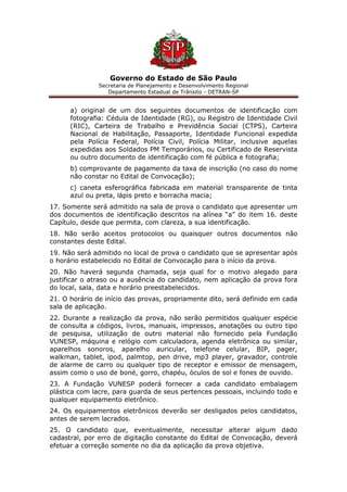 Governo do Estado de São Paulo
Secretaria de Planejamento e Desenvolvimento Regional
Departamento Estadual de Trânsito - DETRAN-SP
a) original de um dos seguintes documentos de identificação com
fotografia: Cédula de Identidade (RG), ou Registro de Identidade Civil
(RIC), Carteira de Trabalho e Previdência Social (CTPS), Carteira
Nacional de Habilitação, Passaporte, Identidade Funcional expedida
pela Polícia Federal, Polícia Civil, Polícia Militar, inclusive aquelas
expedidas aos Soldados PM Temporários, ou Certificado de Reservista
ou outro documento de identificação com fé pública e fotografia;
b) comprovante de pagamento da taxa de inscrição (no caso do nome
não constar no Edital de Convocação);
c) caneta esferográfica fabricada em material transparente de tinta
azul ou preta, lápis preto e borracha macia;
17. Somente será admitido na sala de prova o candidato que apresentar um
dos documentos de identificação descritos na alínea “a” do item 16. deste
Capítulo, desde que permita, com clareza, a sua identificação.
18. Não serão aceitos protocolos ou quaisquer outros documentos não
constantes deste Edital.
19. Não será admitido no local de prova o candidato que se apresentar após
o horário estabelecido no Edital de Convocação para o início da prova.
20. Não haverá segunda chamada, seja qual for o motivo alegado para
justificar o atraso ou a ausência do candidato, nem aplicação da prova fora
do local, sala, data e horário preestabelecidos.
21. O horário de início das provas, propriamente dito, será definido em cada
sala de aplicação.
22. Durante a realização da prova, não serão permitidos qualquer espécie
de consulta a códigos, livros, manuais, impressos, anotações ou outro tipo
de pesquisa, utilização de outro material não fornecido pela Fundação
VUNESP, máquina e relógio com calculadora, agenda eletrônica ou similar,
aparelhos sonoros, aparelho auricular, telefone celular, BIP, pager,
walkman, tablet, ipod, palmtop, pen drive, mp3 player, gravador, controle
de alarme de carro ou qualquer tipo de receptor e emissor de mensagem,
assim como o uso de boné, gorro, chapéu, óculos de sol e fones de ouvido.
23. A Fundação VUNESP poderá fornecer a cada candidato embalagem
plástica com lacre, para guarda de seus pertences pessoais, incluindo todo e
qualquer equipamento eletrônico.
24. Os equipamentos eletrônicos deverão ser desligados pelos candidatos,
antes de serem lacrados.
25. O candidato que, eventualmente, necessitar alterar algum dado
cadastral, por erro de digitação constante do Edital de Convocação, deverá
efetuar a correção somente no dia da aplicação da prova objetiva.
 