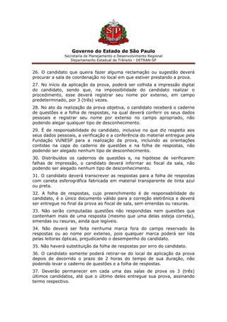 Governo do Estado de São Paulo
Secretaria de Planejamento e Desenvolvimento Regional
Departamento Estadual de Trânsito - DETRAN-SP
26. O candidato que queira fazer alguma reclamação ou sugestão deverá
procurar a sala de coordenação no local em que estiver prestando a prova.
27. No início da aplicação da prova, poderá ser colhida a impressão digital
do candidato, sendo que, na impossibilidade do candidato realizar o
procedimento, esse deverá registrar seu nome por extenso, em campo
predeterminado, por 3 (três) vezes.
28. No ato da realização da prova objetiva, o candidato receberá o caderno
de questões e a folha de respostas, na qual deverá conferir os seus dados
pessoais e registrar seu nome por extenso no campo apropriado, não
podendo alegar qualquer tipo de desconhecimento.
29. É de responsabilidade do candidato, inclusive no que diz respeito aos
seus dados pessoais, a verificação e a conferência do material entregue pela
Fundação VUNESP para a realização da prova, incluindo as orientações
contidas na capa do caderno de questões e na folha de respostas, não
podendo ser alegado nenhum tipo de desconhecimento.
30. Distribuídos os cadernos de questões e, na hipótese de verificarem
falhas de impressão, o candidato deverá informar ao fiscal da sala, não
podendo ser alegado nenhum tipo de desconhecimento.
31. O candidato deverá transcrever as respostas para a folha de respostas
com caneta esferográfica fabricada em material transparente de tinta azul
ou preta.
32. A folha de respostas, cujo preenchimento é de responsabilidade do
candidato, é o único documento válido para a correção eletrônica e deverá
ser entregue no final da prova ao fiscal de sala, sem emendas ou rasuras.
33. Não serão computadas questões não respondidas nem questões que
contenham mais de uma resposta (mesmo que uma delas esteja correta),
emendas ou rasuras, ainda que legíveis.
34. Não deverá ser feita nenhuma marca fora do campo reservado às
respostas ou ao nome por extenso, pois qualquer marca poderá ser lida
pelas leitoras ópticas, prejudicando o desempenho do candidato.
35. Não haverá substituição da folha de respostas por erro do candidato.
36. O candidato somente poderá retirar-se do local de aplicação da prova
depois de decorrido o prazo de 2 horas do tempo de sua duração, não
podendo levar o caderno de questões e a folha de respostas.
37. Deverão permanecer em cada uma das salas de prova os 3 (três)
últimos candidatos, até que o último deles entregue sua prova, assinando
termo respectivo.
 