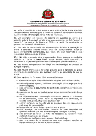 Governo do Estado de São Paulo
Secretaria de Planejamento e Desenvolvimento Regional
Departamento Estadual de Trânsito - DETRAN-SP
38. Após o término do prazo previsto para a duração da prova, não será
concedido tempo adicional para o candidato continuar respondendo questão
ou procedendo à transcrição para a folha de respostas.
39. Um exemplar, em branco, do caderno de questões da prova e o
gabarito estará disponível no site www.vunesp.com.br, no link “prova” e
“gabarito”, na página do Concurso Público, a partir da publicação do
gabarito no Diário Oficial do Estado.
40. Em caso de necessidade de amamentação durante a realização da
prova, a candidata lactante deverá levar um acompanhante, maior de
idade, devidamente comprovada, que ficará em local reservado e será
responsável pela guarda da criança.
40.1. Na sala reservada para amamentação ficará somente a candidata
lactante, a criança e uma fiscal, sendo vedada neste momento, a
permanência do(a) acompanhante responsável pela guarda da criança.
41. Não haverá compensação do tempo de amamentação no período de
duração da prova.
42. Não haverá prorrogação do tempo previsto para a aplicação da prova
em virtude de afastamento, por qualquer motivo, do candidato da sala de
prova.
43. Será excluído do Concurso Público o candidato que:
a) apresentar-se após o horário estabelecido para realização da prova;
b) não comparecer à prova, conforme convocação oficial, seja qual for o
motivo alegado;
c) não apresentar o documento de identidade, conforme previsto neste
Capítulo;
d) ausentar-se da sala ou local de prova sem o acompanhamento de um
fiscal;
e) for surpreendido em comunicação com outras pessoas ou utilizando-
se de calculadora, livros, notas ou impressos não permitidos, ou
usando boné, gorro, chapéu ou óculos de sol;
f) estiver portando ou fazendo uso de qualquer tipo de equipamento
eletrônico de comunicação;
g) lançar mão de meios ilícitos para executar a prova;
h) fizer anotação de informações relativas às suas respostas em
qualquer material que não o fornecido pela Fundação VUNESP;
i) não devolver ao fiscal a folha de respostas ou qualquer outro
material de aplicação da prova;
j) perturbar, de qualquer modo, a ordem dos trabalhos;
k) agir com incorreção ou descortesia para com qualquer membro da
equipe encarregada da aplicação das provas;
 
