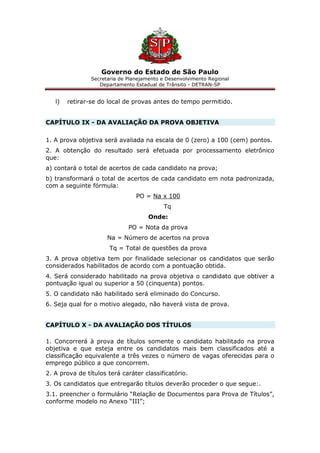 Governo do Estado de São Paulo
Secretaria de Planejamento e Desenvolvimento Regional
Departamento Estadual de Trânsito - DETRAN-SP
l) retirar-se do local de provas antes do tempo permitido.
CAPÍTULO IX - DA AVALIAÇÃO DA PROVA OBJETIVA
1. A prova objetiva será avaliada na escala de 0 (zero) a 100 (cem) pontos.
2. A obtenção do resultado será efetuada por processamento eletrônico
que:
a) contará o total de acertos de cada candidato na prova;
b) transformará o total de acertos de cada candidato em nota padronizada,
com a seguinte fórmula:
PO = Na x 100
Tq
Onde:
PO = Nota da prova
Na = Número de acertos na prova
Tq = Total de questões da prova
3. A prova objetiva tem por finalidade selecionar os candidatos que serão
considerados habilitados de acordo com a pontuação obtida.
4. Será considerado habilitado na prova objetiva o candidato que obtiver a
pontuação igual ou superior a 50 (cinquenta) pontos.
5. O candidato não habilitado será eliminado do Concurso.
6. Seja qual for o motivo alegado, não haverá vista de prova.
CAPÍTULO X - DA AVALIAÇÃO DOS TÍTULOS
1. Concorrerá à prova de títulos somente o candidato habilitado na prova
objetiva e que esteja entre os candidatos mais bem classificados até a
classificação equivalente a três vezes o número de vagas oferecidas para o
emprego público a que concorrem.
2. A prova de títulos terá caráter classificatório.
3. Os candidatos que entregarão títulos deverão proceder o que segue:.
3.1. preencher o formulário “Relação de Documentos para Prova de Títulos”,
conforme modelo no Anexo “III”;
 