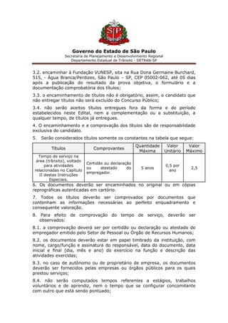 Governo do Estado de São Paulo
Secretaria de Planejamento e Desenvolvimento Regional
Departamento Estadual de Trânsito - DETRAN-SP
3.2. encaminhar à Fundação VUNESP, sita na Rua Dona Germaine Burchard,
515, - Água Branca/Perdizes, São Paulo – SP, CEP 05002-062, até 05 dias
após a publicação do resultado da prova objetiva, o formulário e a
documentação comprobatória dos títulos;
3.3. o encaminhamento de títulos não é obrigatório, assim, o candidato que
não entregar títulos não será excluído do Concurso Público;
3.4. não serão aceitos títulos entregues fora da forma e do período
estabelecidos neste Edital, nem a complementação ou a substituição, a
qualquer tempo, de títulos já entregues.
4. O encaminhamento e a comprovação dos títulos são de responsabilidade
exclusiva do candidato.
5. Serão considerados títulos somente os constantes na tabela que segue:
Títulos Comprovantes
Quantidade
Máxima
Valor
Unitário
Valor
Máximo
Tempo de serviço na
área (trânsito), voltado
para atividades
relacionadas no Capítulo
II destas Instruções
Especiais.
Certidão ou declaração
ou atestado do
empregador.
5 anos
0,5 por
ano
2,5
6. Os documentos deverão ser encaminhados no original ou em cópias
reprográficas autenticadas em cartório.
7. Todos os títulos deverão ser comprovados por documentos que
contenham as informações necessárias ao perfeito enquadramento e
consequente valoração.
8. Para efeito de comprovação do tempo de serviço, deverão ser
observados:
8.1. a comprovação deverá ser por certidão ou declaração ou atestado do
empregador emitido pelo Setor de Pessoal ou Órgão de Recursos Humanos;
8.2. os documentos deverão estar em papel timbrado da instituição, com
nome, cargo/função e assinatura do responsável, data do documento, data
inicial e final (dia, mês e ano) do exercício na função e descrição das
atividades exercidas;
8.3. no caso de autônomo ou de proprietário de empresa, os documentos
deverão ser fornecidos pelas empresas ou órgãos públicos para os quais
prestou serviços;
8.4. não serão computados tempos referentes a estágios, trabalhos
voluntários e de aprendiz, nem o tempo que se configurar concomitante
com outro que está sendo pontuado;
 