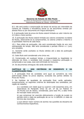Governo do Estado de São Paulo
Secretaria de Planejamento e Desenvolvimento Regional
Departamento Estadual de Trânsito - DETRAN-SP
8.5. não será aceita a comprovação de tempo de serviço por intermédio da
Carteira de Trabalho e Previdência Social ou de documento emitido por
pessoa física ou por documento em língua estrangeira.
9. A pontuação total da prova de títulos estará limitada ao valor máximo de
2,5 (dois e meio) pontos.
10. A pontuação dos títulos estará limitada aos valores constantes na tabela
de títulos, observando-se os comprovantes, os valores unitário e máximo e
a quantidade máxima de cada título.
10.1. Para efeito de pontuação, não será considerada fração de ano nem
sobreposição de tempo. Não será considerado o período inferior a 1 (um)
ano completo.
11. Somente serão avaliados os títulos obtidos até a data de publicação
deste Edital.
12. Cada título será considerado uma única vez.
13. Comprovada, em qualquer tempo, a irregularidade ou ilegalidade na
obtenção do título, o candidato terá anulada a respectiva pontuação e,
comprovada a sua culpa, esse será eliminado do Concurso.
14. Os documentos entregues não serão devolvidos
CAPÍTULO XI - DOS CRITÉRIOS DE DESEMPATE E DA
CLASSIFICAÇÃO FINAL
1. A pontuação final do candidato será igual ao somatório da nota
padronizada obtida na prova objetiva, acrescida dos pontos obtidos na
Prova de Títulos.
2. Na hipótese de igualdade da pontuação final, serão aplicados,
sucessivamente, os seguintes critérios de desempate aos candidatos, por
região de trabalho:
a) o candidato com idade igual ou superior a 60 (sessenta) anos, em
observância do Parágrafo Único do art. 27 da Lei Federal nº
10.741/03 (Lei do Idoso), considerada, para esse fim, a data limite
de inscrição neste concurso.
b) que comprovar ter exercido efetivamente a função de jurado no
período entre a data da publicação da Lei no 11.689/08 e a data de
término das inscrições.
c) que obtiver maior número de acertos nas questões da disciplina de
Conhecimentos Específicos;
 