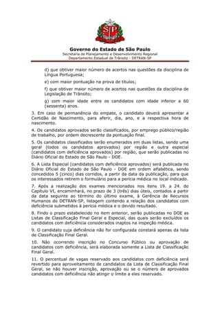 Governo do Estado de São Paulo
Secretaria de Planejamento e Desenvolvimento Regional
Departamento Estadual de Trânsito - DETRAN-SP
d) que obtiver maior número de acertos nas questões da disciplina de
Língua Portuguesa;
e) com maior pontuação na prova de títulos;
f) que obtiver maior número de acertos nas questões da disciplina de
Legislação de Trânsito;
g) com maior idade entre os candidatos com idade inferior a 60
(sessenta) anos.
3. Em caso de permanência do empate, o candidato deverá apresentar a
Certidão de Nascimento, para aferir, dia, ano, e a respectiva hora de
nascimento.
4. Os candidatos aprovados serão classificados, por emprego público/região
de trabalho, por ordem decrescente da pontuação final.
5. Os candidatos classificados serão enumerados em duas listas, sendo uma
geral (todos os candidatos aprovados) por região e outra especial
(candidatos com deficiência aprovados) por região, que serão publicadas no
Diário Oficial do Estado de São Paulo - DOE.
6. A Lista Especial (candidatos com deficiência aprovados) será publicada no
Diário Oficial do Estado de São Paulo - DOE em ordem alfabética, sendo
concedidos 5 (cinco) dias corridos, a partir da data da publicação, para que
os interessados retirem o formulário para a perícia médica no local indicado.
7. Após a realização dos exames mencionados nos itens 19. a 24. do
Capítulo VI, encaminhará, no prazo de 3 (três) dias úteis, contados a partir
da data seguinte ao término do último exame, à Gerência de Recursos
Humanos do DETRAN-SP, listagem contendo a relação dos candidatos com
deficiência submetidos à perícia médica e o devido resultado.
8. Findo o prazo estabelecido no item anterior, serão publicadas no DOE as
Listas de Classificação Final Geral e Especial, das quais serão excluídos os
candidatos com deficiência considerados inaptos na inspeção médica.
9. O candidato cuja deficiência não for configurada constará apenas da lista
de Classificação Final Geral.
10. Não ocorrendo inscrição no Concurso Público ou aprovação de
candidatos com deficiência, será elaborada somente a Lista de Classificação
Final Geral.
11. O percentual de vagas reservado aos candidatos com deficiência será
revertido para aproveitamento de candidatos da Lista de Classificação Final
Geral, se não houver inscrição, aprovação ou se o número de aprovados
candidatos com deficiência não atingir o limite a eles reservado.
 