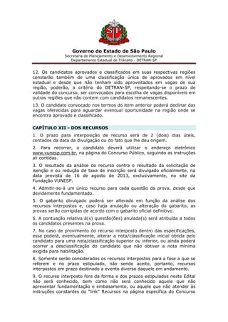 Governo do Estado de São Paulo
Secretaria de Planejamento e Desenvolvimento Regional
Departamento Estadual de Trânsito - DETRAN-SP
12. Os candidatos aprovados e classificados em suas respectivas regiões
constarão também de uma classificação única de aprovados em nível
estadual e desde que não tenham sido aproveitados em vagas de sua
região, poderão, a critério do DETRAN-SP, respeitando-se o prazo de
validade do concurso, ser convocados para escolha de vagas disponíveis em
outras regiões que não contem com candidatos remanescentes.
13. O candidato convocado nos termos do item anterior poderá declinar das
vagas oferecidas para aguardar eventual oportunidade na região onde se
encontra aprovado e classificado.
CAPÍTULO XII - DOS RECURSOS
1. O prazo para interposição de recurso será de 2 (dois) dias úteis,
contados da data da divulgação ou do fato que lhe deu origem.
2. Para recorrer, o candidato deverá utilizar o endereço eletrônico
www.vunesp.com.br, na página do Concurso Público, seguindo as instruções
ali contidas.
3. O resultado da análise do recurso contra o resultado da solicitação de
isenção e ou redução de taxa de inscrição será divulgado oficialmente, na
data prevista de 16 de agosto de 2013, exclusivamente, no site da
Fundação VUNESP.
4. Admitir-se-á um único recurso para cada questão da prova, desde que
devidamente fundamentado.
5. O gabarito divulgado poderá ser alterado em função da análise dos
recursos interpostos e, caso haja anulação ou alteração do gabarito, as
provas serão corrigidas de acordo com o gabarito oficial definitivo.
6. A pontuação relativa à(s) questão(ões) anulada(s) será atribuída a todos
os candidatos presentes na prova.
7. No caso de provimento do recurso interposto dentro das especificações,
esse poderá, eventualmente, alterar a nota/classificação inicial obtida pelo
candidato para uma nota/classificação superior ou inferior, ou ainda poderá
ocorrer a desclassificação do candidato que não obtiver a nota mínima
exigida para habilitação.
8. Somente serão considerados os recursos interpostos para a fase a que se
referem e no prazo estipulado, não sendo aceito, portanto, recursos
interpostos em prazo destinado a evento diverso daquele em andamento.
9. O recurso interposto fora da forma e dos prazos estipulados neste Edital
não será conhecido, bem como não será conhecido aquele que não
apresentar fundamentação e embasamento, ou aquele que não atender às
instruções constantes do “link” Recursos na página específica do Concurso
 