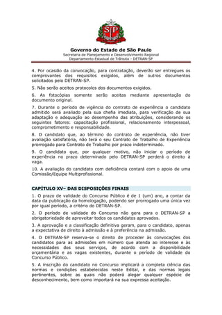 Governo do Estado de São Paulo
Secretaria de Planejamento e Desenvolvimento Regional
Departamento Estadual de Trânsito - DETRAN-SP
4. Por ocasião da convocação, para contratação, deverão ser entregues os
comprovantes dos requisitos exigidos, além de outros documentos
solicitados pelo DETRAN-SP.
5. Não serão aceitos protocolos dos documentos exigidos.
6. As fotocópias somente serão aceitas mediante apresentação do
documento original.
7. Durante o período de vigência do contrato de experiência o candidato
admitido será avaliado pela sua chefia imediata, para verificação de sua
adaptação e adequação ao desempenho das atribuições, considerando os
seguintes fatores: capacitação profissional, relacionamento interpessoal,
comprometimento e responsabilidade.
8. O candidato que, ao término do contrato de experiência, não tiver
avaliação satisfatória, não terá o seu Contrato de Trabalho de Experiência
prorrogado para Contrato de Trabalho por prazo indeterminado.
9. O candidato que, por qualquer motivo, não iniciar o período de
experiência no prazo determinado pelo DETRAN-SP perderá o direito à
vaga.
10. A avaliação do candidato com deficiência contará com o apoio de uma
Comissão/Equipe Multiprofissional.
CAPÍTULO XV– DAS DISPOSIÇÕES FINAIS
1. O prazo de validade do Concurso Público é de 1 (um) ano, a contar da
data da publicação da homologação, podendo ser prorrogado uma única vez
por igual período, a critério do DETRAN-SP.
2. O período de validade do Concurso não gera para o DETRAN-SP a
obrigatoriedade de aproveitar todos os candidatos aprovados.
3. A aprovação e a classificação definitiva geram, para o candidato, apenas
a expectativa de direito à admissão e à preferência na admissão.
4. O DETRAN-SP reserva-se o direito de proceder às convocações dos
candidatos para as admissões em número que atenda ao interesse e às
necessidades dos seus serviços, de acordo com a disponibilidade
orçamentária e as vagas existentes, durante o período de validade do
Concurso Público.
5. A inscrição do candidato no Concurso implicará a completa ciência das
normas e condições estabelecidas neste Edital, e das normas legais
pertinentes, sobre as quais não poderá alegar qualquer espécie de
desconhecimento, bem como importará na sua expressa aceitação.
 