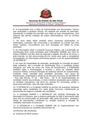 Governo do Estado de São Paulo
Secretaria de Planejamento e Desenvolvimento Regional
Departamento Estadual de Trânsito - DETRAN-SP
6. A inveracidade e/ou a falta de autenticidade nos documentos, mesmo
que verificadas a qualquer tempo, em especial por ocasião da admissão,
acarretarão a nulidade da inscrição com todas as suas consequências, sem
prejuízo das demais medidas de ordem administrativa, civil ou criminal
cabíveis.
7. Os itens deste Edital poderão sofrer eventuais atualizações ou
retificações, enquanto não consumada a providência ou evento que lhes
disser respeito, circunstância que será divulgada em Edital ou Aviso
publicado.
8. As informações sobre o presente Concurso Público, até a publicação da
classificação final, serão prestadas pela FUNDAÇÃO VUNESP, por meio do
Disque VUNESP, nos dias úteis de segunda a sábado, das 08 às 20 horas, e
pela internet, no site www.vunesp.com.br, sendo que, após a competente
homologação, as informações pertinentes passam a ser de responsabilidade
do DETRAN-SP.
9. Em caso de necessidade de alteração, atualização ou correção de algum
dado cadastral, até a emissão da classificação final, o candidato deverá
solicitá-la, por meio de carta com Aviso de Recebimento, à FUNDAÇÃO
VUNESP. Após a homologação e durante o prazo de validade deste
Concurso Público, eventual alteração de endereço deverá ser encaminhada,
mediante carta, assinada pelo candidato aprovado, com Aviso de
Recebimento, endereçada à Gerência de Recursos Humanos do DETRAN-SP
- Rua João Brícola, nº 32 – São Paulo – SP. É de responsabilidade do
candidato manter seu endereço, e-mail e telefone atualizados para viabilizar
os contatos necessários, sob pena de, quando for convocado, perder o
prazo para admissão, caso não seja localizado.
10. O DETRAN-SP e a Fundação VUNESP se eximem de quaisquer despesas
assumidas pelos candidatos em razão deste Concurso, notadamente as
decorrentes de viagens e estadas dos candidatos.
11. A Fundação VUNESP e o DETRAN-SP não emitirão Declaração de
Aprovação no Certame, pois a própria publicação no DOE é documento hábil
para fins de comprovação da aprovação. Não serão fornecidos atestados,
cópias de documentos, certificado ou certidão relativos à situação do
candidato reprovado no Concurso.
12. O DETRAN-SP e a Fundação VUNESP não se responsabilizam por
eventuais prejuízos ao candidato decorrentes de:
a) endereço não atualizado;
b) endereço de difícil acesso;
 