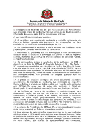 Governo do Estado de São Paulo
Secretaria de Planejamento e Desenvolvimento Regional
Departamento Estadual de Trânsito - DETRAN-SP
c) correspondência devolvida pela ECT por razões diversas de fornecimento
e/ou endereço errado do candidato, inclusive a situação de devolução com a
informação de ausente após 3 (três) tentativas de entrega;
d) correspondência recebida por terceiros.
13. O candidato será considerado desistente e excluído tacitamente do
Concurso Público quando não comparecer às convocações na data
estabelecida ou manifestar sua desistência por escrito.
14. Os questionamentos relativos a casos omissos ou duvidosos serão
julgados pela Comissão de Concursos do DETRAN-SP.
15. Decorridos 90 (noventa) dias da homologação e não caracterizando
qualquer óbice, é facultada a eliminação das provas e demais registros
escritos, mantendo-se, porém, pelo prazo de validade do Concurso Público,
os registros eletrônicos.
16. As convocações, avisos e resultados serão publicados no DOE e
disponíveis na Sede do DETRAN-SP, Rua João Brícola, nº 32 – São Paulo –
SP, podendo ser consultadas, nos dias úteis no horário das 08 às 16 horas,
e no site www.detran.sp.gov.br, com link para a Fundação VUNESP, exceto
na convocação para o processo de admissão, em todas as suas etapas, que
será feita por telegrama, sendo de inteira responsabilidade do candidato o
seu acompanhamento, não podendo ser alegada qualquer tipo de
desconhecimento.
17. A prática de falsidade ideológica em prova documental acarretará
cancelamento da inscrição do candidato, sua eliminação do respectivo
Concurso Público e anulação de todos os atos com respeito a ele praticados
pelo DETRAN-SP, ainda que já tenha sido publicado o Edital de
Homologação do resultado final, sem prejuízo das sanções legais cabíveis.
18. Na hipótese de carência de candidatos no cadastro-reserva para
determinada região, ou em caso de abertura de novas Unidades de
Atendimento, o DETRAN poderá, a seu critério, utilizar-se do cadastro-
reserva de outra região geograficamente mais próxima, seguindo
rigorosamente a ordem de classificação dos candidatos.No entanto, a não
aceitação de convocação efetuada sob esse critério não implicará a exclusão
do candidato convocado de sua posição no cadastro-reserva.
19. A critério da Presidência do DETRAN-SP, a homologação/prorrogação
deste concurso poderá ser feita em etapas (por carreira).
20. Para atender às determinações governamentais ou às conveniências
administrativas, o DETRAN-SP poderá alterar o seu Plano de Carreira. Todos
os parâmetros considerados para as presentes instruções se referem aos
termos do Regulamento em vigor. Qualquer alteração porventura ocorrida
no atual sistema, por ocasião do aproveitamento dos candidatos,
 