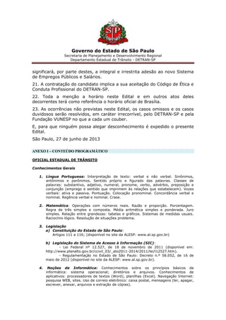 Governo do Estado de São Paulo
Secretaria de Planejamento e Desenvolvimento Regional
Departamento Estadual de Trânsito - DETRAN-SP
significará, por parte destes, a integral e irrestrita adesão ao novo Sistema
de Empregos Públicos e Salários.
21. A contratação do candidato implica a sua aceitação do Código de Ética e
Conduta Profissional do DETRAN-SP.
22. Toda a menção a horário neste Edital e em outros atos deles
decorrentes terá como referência o horário oficial de Brasília.
23. As ocorrências não previstas neste Edital, os casos omissos e os casos
duvidosos serão resolvidos, em caráter irrecorrível, pelo DETRAN-SP e pela
Fundação VUNESP no que a cada um couber.
E, para que ninguém possa alegar desconhecimento é expedido o presente
Edital.
São Paulo, 27 de junho de 2013
ANEXO I – CONTEÚDO PROGRAMÁTICO
OFICIAL ESTADUAL DE TRÂNSITO
Conhecimentos Gerais
1. Língua Portuguesa: Interpretação de texto: verbal e não verbal. Sinônimos,
antônimos e parônimos. Sentido próprio e figurado das palavras. Classes de
palavras: substantivo, adjetivo, numeral, pronome, verbo, advérbio, preposição e
conjunção (emprego e sentido que imprimem às relações que estabelecem). Vozes
verbais: ativa e passiva. Pontuação. Colocação pronominal. Concordância verbal e
nominal. Regência verbal e nominal. Crase.
2. Matemática: Operações com números reais. Razão e proporção. Porcentagem.
Regra de três simples e composta. Média aritmética simples e ponderada. Juro
simples. Relação entre grandezas: tabelas e gráficos. Sistemas de medidas usuais.
Raciocínio lógico. Resolução de situações problema.
3. Legislação
a) Constituição do Estado de São Paulo:
Artigos 111 a 116; (disponível no site da ALESP: www.al.sp.gov.br)
b) Legislação do Sistema de Acesso à Informação (SIC):
- Lei Federal nº 12.527, de 18 de novembro de 2011 (disponível em:
http://www.planalto.gov.br/ccivil_03/_ato2011-2014/2011/lei/l12527.htm).
- Regulamentação no Estado de São Paulo: Decreto n.º 58.052, de 16 de
maio de 2012 (disponível no site da ALESP: www.al.sp.gov.br).
4. Noções de Informática: Conhecimentos sobre os princípios básicos de
informática: sistema operacional; diretórios e arquivos. Conhecimentos de
aplicativos: processadores de textos (Word), planilhas (Excel). Navegação Internet:
pesquisa WEB, sites. Uso de correio eletrônico: caixa postal, mensagens (ler, apagar,
escrever, anexar, arquivos e extração de cópias).
 