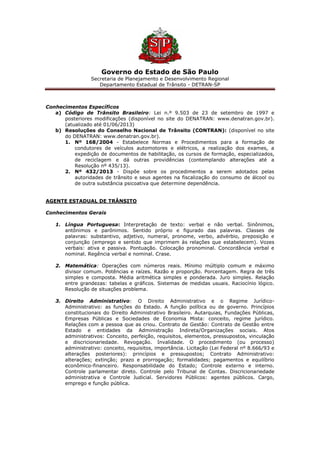 Governo do Estado de São Paulo
Secretaria de Planejamento e Desenvolvimento Regional
Departamento Estadual de Trânsito - DETRAN-SP
Conhecimentos Específicos
a) Código de Trânsito Brasileiro: Lei n.º 9.503 de 23 de setembro de 1997 e
posteriores modificações (disponível no site do DENATRAN: www.denatran.gov.br).
(atualizado até 01/06/2013)
b) Resoluções do Conselho Nacional de Trânsito (CONTRAN): (disponível no site
do DENATRAN: www.denatran.gov.br).
1. Nº 168/2004 - Estabelece Normas e Procedimentos para a formação de
condutores de veículos automotores e elétricos, a realização dos exames, a
expedição de documentos de habilitação, os cursos de formação, especializados,
de reciclagem e dá outras providências (contemplando alterações até a
Resolução nº 435/13).
2. Nº 432/2013 - Dispõe sobre os procedimentos a serem adotados pelas
autoridades de trânsito e seus agentes na fiscalização do consumo de álcool ou
de outra substância psicoativa que determine dependência.
AGENTE ESTADUAL DE TRÂNSITO
Conhecimentos Gerais
1. Língua Portuguesa: Interpretação de texto: verbal e não verbal. Sinônimos,
antônimos e parônimos. Sentido próprio e figurado das palavras. Classes de
palavras: substantivo, adjetivo, numeral, pronome, verbo, advérbio, preposição e
conjunção (emprego e sentido que imprimem às relações que estabelecem). Vozes
verbais: ativa e passiva. Pontuação. Colocação pronominal. Concordância verbal e
nominal. Regência verbal e nominal. Crase.
2. Matemática: Operações com números reais. Mínimo múltiplo comum e máximo
divisor comum. Potências e raízes. Razão e proporção. Porcentagem. Regra de três
simples e composta. Média aritmética simples e ponderada. Juro simples. Relação
entre grandezas: tabelas e gráficos. Sistemas de medidas usuais. Raciocínio lógico.
Resolução de situações problema.
3. Direito Administrativo: O Direito Administrativo e o Regime Jurídico-
Administrativo: as funções do Estado. A função política ou de governo. Princípios
constitucionais do Direito Administrativo Brasileiro. Autarquias, Fundações Públicas,
Empresas Públicas e Sociedades de Economia Mista: conceito, regime jurídico.
Relações com a pessoa que as criou. Contrato de Gestão: Contrato de Gestão entre
Estado e entidades da Administração Indireta/Organizações sociais. Atos
administrativos: Conceito, perfeição, requisitos, elementos, pressupostos, vinculação
e discricionariedade. Revogação. Invalidade. O procedimento (ou processo)
administrativo: conceito, requisitos, importância. Licitação (Lei Federal nº 8.666/93 e
alterações posteriores): princípios e pressupostos; Contrato Administrativo:
alterações; extinção; prazo e prorrogação; formalidades; pagamentos e equilíbrio
econômico-financeiro. Responsabilidade do Estado; Controle externo e interno.
Controle parlamentar direto. Controle pelo Tribunal de Contas. Discricionariedade
administrativa e Controle Judicial. Servidores Públicos: agentes públicos. Cargo,
emprego e função pública.
 