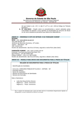 Governo do Estado de São Paulo
Secretaria de Planejamento e Desenvolvimento Regional
Departamento Estadual de Trânsito - DETRAN-SP
de que tratam o art. 147, I e §§ 1º a 4º e o art. 148 do Código de Trânsito
Brasileiro.
4. Nº 432/2013 - Dispõe sobre os procedimentos a serem adotados pelas
autoridades de trânsito e seus agentes na fiscalização do consumo de álcool
ou de outra substância psicoativa que determine dependência.
ANEXO II – ENDEREÇO E SITE DO DETRAN–E DA FUNDAÇÃO VUNESP
DETRAN
SEDE - site: www.detran.sp.gov.br
Rua João Brícola, 32
Gerência de Recursos Humanos, 14º andar.
Centro – São Paulo – SP
CEP: 01014-010
Horário de atendimento: das 8 às 16 horas, segunda a sexta-feira (dias úteis)
FUNDAÇÃO VUNESP – site: www.vunesp.com.br
Endereço: Rua Dona Germaine Burchard, 515
Agua Branca – SP CEP 05002-062
Disque VUNESP – (XX) (11) 3874-6300.
Horário de atendimento: das 8 às 20 horas, segunda a sábado (dias úteis)
ANEXO III – MODELO PARA ENVIO DOS DOCUMENTOS PARA A PROVA DE TÍTULOS
RELAÇÃO DE DOCUMENTOS PARA A PROVA DE TÍTULOS
- Identificação do Candidato:
- Concurso: CONCURSO PÚBLICO Nº 01/2013 – DETRAN – SP
- Emprego Público:
- Nome do Candidato:
- Número do Documento de Identidade:
- Número de Inscrição:
Data e Assinatura:
 Lista dos Documentos Anexos:
Página 01 – Título: xxxxxxxxx
Página 01 – Título: xxxxxxxxx
Obs: A relação dos documentos para a prova de títulos deverá ser encaminhada obrigatoriamente digitadas ou
datilografadas e no prazo estabelecido no Edital de Convocação.
 