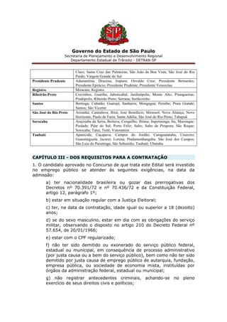 Governo do Estado de São Paulo
Secretaria de Planejamento e Desenvolvimento Regional
Departamento Estadual de Trânsito - DETRAN-SP
Claro; Santa Cruz das Palmeiras; São João da Boa Vista; São José do Rio
Pardo; Vargem Grande do Sul
Presidente Prudente Adamantina; Dracena; Irapuru; Osvaldo Cruz; Presidente Bernardes;
Presidente Epitácio; Presidente Prudente; Presidente Venceslau
Registro Miracatu; Registro
Ribeirão Preto Cravinhos; Guariba; Jaboticabal; Jardinópolis; Monte Alto; Pitangueiras;
Pradópolis; Ribeirão Preto; Serrana; Sertãozinho
Santos Bertioga; Cubatão; Guarujá; Itanhaém; Mongaguá; Peruíbe; Praia Grande;
Santos; São Vicente
São José do Rio Preto Ariranha; Catanduva; Ibirá; José Bonifácio; Mirassol; Nova Aliança; Novo
Horizonte; Paulo de Faria; Santa Adélia; São José do Rio Preto; Tabapuã
Sorocaba Araçoiaba da Serra; Boituva; Cerquilho; Ibiúna; Itapetininga; Itu; Mairinque;
Piedade; Pilar do Sul; Porto Feliz; Salto; Salto de Pirapora; São Roque;
Sorocaba; Tatuí; Tietê; Votorantim
Taubaté Aparecida; Caçapava; Campos do Jordão; Caraguatatuba; Cruzeiro;
Guaratinguetá; Jacareí; Lorena; Pindamonhangaba; São José dos Campos;
São Luiz do Paraitinga; São Sebastião; Taubaté; Ubatuba
CAPÍTULO III - DOS REQUISITOS PARA A CONTRATAÇÃO
1. O candidato aprovado no Concurso de que trata este Edital será investido
no emprego público se atender às seguintes exigências, na data da
admissão:
a) ter nacionalidade brasileira ou gozar das prerrogativas dos
Decretos nº 70.391/72 e nº 70.436/72 e da Constituição Federal,
artigo 12, parágrafo 1º;
b) estar em situação regular com a Justiça Eleitoral;
c) ter, na data da contratação, idade igual ou superior a 18 (dezoito)
anos;
d) se do sexo masculino, estar em dia com as obrigações do serviço
militar, observando o disposto no artigo 210 do Decreto Federal nº
57.654, de 20/01/1966;
e) estar com o CPF regularizado;
f) não ter sido demitido ou exonerado do serviço público federal,
estadual ou municipal, em consequência de processo administrativo
(por justa causa ou a bem do serviço público), bem como não ter sido
demitido por justa causa de emprego público de autarquia, fundação,
empresa pública, ou sociedade de economia mista, instituídas por
órgãos da administração federal, estadual ou municipal;
g) não registrar antecedentes criminais, achando-se no pleno
exercício de seus direitos civis e políticos;
 