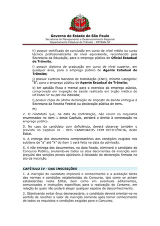 Governo do Estado de São Paulo
Secretaria de Planejamento e Desenvolvimento Regional
Departamento Estadual de Trânsito - DETRAN-SP
h) possuir certificado de conclusão em curso de nível médio ou curso
técnico profissionalizante de nível equivalente, reconhecido pela
Secretaria da Educação, para o emprego público de Oficial Estadual
de Trânsito;
i) possuir diploma de graduação em curso de nível superior, em
qualquer área, para o emprego público de Agente Estadual de
Trânsito;
j) possuir Carteira Nacional de Habilitação (CNH), mínimo Categoria:
“B”, para o emprego público de Agente Estadual de Trânsito;
k) ter aptidão física e mental para o exercício do emprego público,
comprovada em inspeção de saúde realizada em órgão médico do
DETRAN-SP ou por ela indicada;
l) possuir cópia da última declaração de Imposto de Renda entregue à
Secretaria da Receita Federal ou declaração pública de bens.
m)
2. O candidato que, na data da contratação, não reunir os requisitos
enumerados no item 1 deste Capítulo, perderá o direito à contratação no
emprego público.
3. No caso do candidato com deficiência, deverá observar também o
previsto no Capítulo VI - DOS CANDIDATOS COM DEFICIÊNCIA, deste
Edital.
4. A entrega dos documentos comprobatórios das condições exigidas nos
subitens de “a” até “k” do item 1 será feita na data da admissão.
5. A não entrega dos documentos, na data fixada, eliminará o candidato do
Concurso Público, anulando-se todos os atos decorrentes da inscrição sem
prejuízo das sanções penais aplicáveis à falsidade da declaração firmada no
ato da inscrição.
CAPÍTULO IV - DAS INSCRIÇÕES
1. A inscrição do candidato implicará o conhecimento e a aceitação tácita
das normas e condições estabelecidas do Concurso, tais como se acham
estabelecidas neste Edital, bem como em eventuais aditamentos,
comunicados e instruções específicas para a realização do Certame, em
relação às quais não poderá alegar qualquer espécie de desconhecimento.
2. Objetivando evitar ônus desnecessário, o candidato deverá orientar-se no
sentido de recolher o valor de inscrição somente após tomar conhecimento
de todos os requisitos e condições exigidas para o Concurso.
 