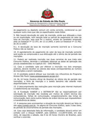 Governo do Estado de São Paulo
Secretaria de Planejamento e Desenvolvimento Regional
Departamento Estadual de Trânsito - DETRAN-SP
de pagamento ou depósito comum em conta corrente, condicional ou por
qualquer outro meio que não os especificados neste Edital.
9. Não haverá devolução do valor da inscrição, ainda que efetuada a mais
ou em duplicidade, nem isenção total ou parcial de pagamento do valor da
taxa de inscrição, seja qual for o motivo, exceto ao candidato amparado
pela Lei Estadual nº 12.147, de 12.12.2005, e pela Lei Estadual nº 12.782,
de 20.12.2007.
9.1. A devolução da taxa de inscrição somente ocorrerá se o Concurso
Público não se realizar.
10. O agendamento do pagamento do valor da taxa de inscrição somente
será aceito se comprovada a sua efetivação até o último dia do período das
inscrições.
11. Poderá ser realizada inscrição nas duas carreiras de que trata este
Concurso Público, devendo o candidato observar as datas de aplicação das
provas estabelecidas no Capítulo VII – DAS PROVAS.
12. Caso o candidato opte por efetivar a inscrição nos dois empregos
públicos, deverá recolher os valores das taxas correspondentes ao número
de inscrições a serem realizadas.
13. O candidato poderá efetuar sua inscrição nos infocentros do Programa
Acessa São Paulo (www.acessasaopaulo.sp.gov.br).
14. Às 16 horas (horário oficial de Brasília) do último dia do período das
inscrições, a ficha de inscrição e o boleto bancário não estarão mais
disponibilizados no site.
15. O descumprimento das instruções para inscrição pela internet implicará
o indeferimento da inscrição.
16. A Fundação VUNESP e o DETRAN-SP não se responsabilizam por
solicitação de inscrição não recebida por motivo de ordem técnica dos
computadores, falhas de comunicação, congestionamento das linhas de
comunicação, bem como outros fatores de ordem técnica que impossibilitem
a transferência de dados.
17. A pesquisa para acompanhar a situação da inscrição deverá ser feita no
site www.vunesp.com.br, na página do Concurso Público, após 3 dias úteis,
do período de encerramento do período das inscrições.
18. Caso seja detectada falta de informação, o candidato deverá entrar em
contato com o Disque VUNESP, pelo telefone: (11)3874-6300, em dias
úteis, de segunda a sábado, das 8 às 20 horas (horário de Brasília), para
verificar o ocorrido.
 