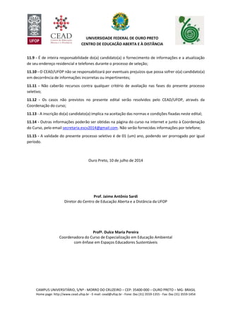 CAMPUS UNIVERSITÁRIO, S/Nº - MORRO DO CRUZEIRO – CEP: 35400-000 – OURO PRETO – MG- BRASIL
Home page: http://www.cead.ufop.br - E-mail: cead@ufop.br - Fone: 0xx (31) 3559-1355 - Fax: 0xx (31) 3559-1454
UNIVERSIDADE FEDERAL DE OURO PRETO
CENTRO DE EDUCAÇÃO ABERTA E À DISTÂNCIA
11.9 - É de inteira responsabilidade do(a) candidato(a) o fornecimento de informações e a atualização
de seu endereço residencial e telefones durante o processo de seleção;
11.10 - O CEAD/UFOP não se responsabilizará por eventuais prejuízos que possa sofrer o(a) candidato(a)
em decorrência de informações incorretas ou impertinentes;
11.11 - Não caberão recursos contra qualquer critério de avaliação nas fases do presente processo
seletivo;
11.12 - Os casos não previstos no presente edital serão resolvidos pelo CEAD/UFOP, através da
Coordenação do curso;
11.13 - A inscrição do(a) candidato(a) implica na aceitação das normas e condições fixadas neste edital;
11.14 - Outras informações poderão ser obtidas na página do curso na internet e junto à Coordenação
do Curso, pelo email secretaria.escv2014@gmail.com. Não serão fornecidas informações por telefone;
11.15 - A validade do presente processo seletivo é de 01 (um) ano, podendo ser prorrogado por igual
período.
Ouro Preto, 10 de julho de 2014
Prof. Jaime Antônio Sardi
Diretor do Centro de Educação Aberta e a Distância da UFOP
Profª. Dulce Maria Pereira
Coordenadora do Curso de Especialização em Educação Ambiental
com ênfase em Espaços Educadores Sustentáveis
 